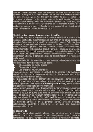 acusado, pasando a ser otros, por ejemplo, la identidad sexual o de
género, la religión o la nacionalidad. En la sociedad postindustrial y
del conocimiento, ya no tendría sentido hablar de clase sociales, de
intereses de clases, de lucha de clases y de explotación (de unas
clases sobre otras). Solo de diferentes grados de consumo, de
conocimiento o de diferentes posiciones en el mercado laboral, que
podían ser coyunturales, confiando en una potencial movilidad social
y laboral ascendente y en la meritocracia.
Visibilizar las nuevas formas de explotación
La realidad es que la explotación y la opresión social y laboral han
seguido existiendo, incrementándose aun más en la actual situación
de crisis financiera, precarización y desempleo masivo. Solo que han
cambiado la composición y características de las clases oprimidas.
Estos nuevos grupos sociales suman varias características,
frecuentemente entrelazadas (edad, género, situación migratoria,
situación familiar, condiciones de empleo, clase social de origen baja,
etc.), que les proporcionan mayor vulnerabilidad frente a la
explotación laboral, la opresión social, la discriminación y el riesgo de
mala salud.
Integran la legión del precariado, y por lo tanto del paro ocasional, en
sus diferentes formas de expresión social:
• El precariado de cuello blanco
• El precariado juvenil.
• Las precarias multivulnerables
Frecuentemente sobrepasan el umbral de la pobreza y la exclusión
social, por lo que no aparecen siquiera en las estadísticas y las
encuestas sociales y de salud.
El “precariado de cuello blanco” de los servicios junto con los
excluidos del mercado de trabajo y los parados de larga duración
(clase X) forman para algunos el nuevo proletariado, frente al viejo
proletariado de los trabajadores manuales .
A ellos debemos añadir a los trabajadores inmigrantes que comparten
con los anteriores la precariedad y el riesgo de exclusión laboral y
social, a lo que se suma para ellos la discriminación étnica. En este
caso, la condición de “nuevo” (proletariado) no la proporcionan la
relación laboral (propia de “la vieja” explotación en ocupaciones de
baja cualificación y malas condiciones de empleo), sino su posición en
el mercado laboral y en la pirámide social, tras su llegada,
relativamente reciente e intensiva, a un país con bastante
homogeneidad étnica.
El precariado
Es una nueva clase social definida por su situación de empleo
precario. Son los becarios o los trabajadores con contratos
temporales, de corta duración y discontinuos, a veces sin contrato.
 