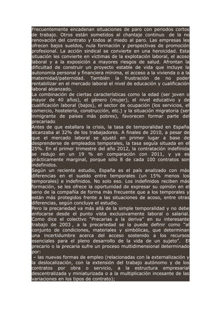 Frecuentemente encadenan situaciones de paro con periodos cortos
de trabajo. Otros están sometidos al chantaje continuo de la no
renovación del contrato y todos al miedo al paro. Las empresas les
ofrecen bajos sueldos, nula formación y perspectivas de promoción
profesional. La acción sindical se convierte en una heroicidad. Esta
situación les convierte en víctimas de la explotación laboral, el acoso
laboral y a la exposición a mayores riesgos de salud. Afrontan la
dificultad de construir un proyecto estable de vida que incluye la
autonomía personal y financiera mínima, el acceso a la vivienda o a la
maternidad/paternidad. También la frustración de no poder
rentabilizar en el mercado laboral el nivel de educación y cualificación
laboral alcanzado.
La combinación de ciertas características como la edad (ser joven o
mayor de 40 años), el género (mujer), el nivel educativo y de
cualificación laboral (bajos), el sector de ocupación (los servicios, el
comercio, hostelería, construcción, etc.) y la situación migratoria (ser
inmigrante de países más pobres), favorecen formar parte del
precariado
Antes de que estallara la crisis, la tasa de temporalidad en España
alcanzaba al 32% de los trabajadores. A finales de 2010, a pesar de
que el mercado laboral se ajustó en primer lugar a base de
desprenderse de empleados temporales, la tasa seguía situada en el
25%. En el primer trimestre del año 2012, la contratación indefinida
se redujo en un 19 % en comparación con 2011, y ya es
prácticamente marginal, porque sólo 8 de cada 100 contratos son
indefinidos.
Según un reciente estudio, España es el país analizado con más
diferencias en el sueldo entre temporales (un 15% menos los
temporales) e indefinidos. No solo eso. Los indefinidos reciben más
formación, se les ofrece la oportunidad de expresar su opinión en el
seno de la compañía de forma más frecuente que a los temporales y
están más protegidos frente a las situaciones de acoso, entre otras
diferencias, según concluye el estudio.
Pero la precariedad va más allá de la simple temporalidad y no debe
enfocarse desde el punto vista exclusivamente laboral o salarial.
Como dice el colectivo “Precarias a la deriva” en su interesante
trabajo de 2003 , a la precariedad se la puede definir como “al
conjunto de condiciones, materiales y simbólicas, que determinan
una incertidumbre acerca del acceso sostenido a los recursos
esenciales para el pleno desarrollo de la vida de un sujeto”. El
precario o la precaria sufre un proceso multidimensional determinado
por:
– las nuevas formas de empleo (relacionadas con la externalización y
la deslocalización, con la extensión del trabajo autónomo y de los
contratos por obra o servicio, a la estructura empresarial
descentralizada y miniaturizada o a la multiplicación incesante de las
variaciones en los tipos de contrato);
 