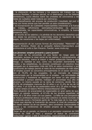 – la dislocación de los tiempos y los espacios del trabajo (en los
horarios flexibles, a tiempo parcial, en el teletrabajo y en los talleres
domésticos), cuyos efectos sobre las unidades de convivencia y las
redes de cuidados están todavía por estimarse;
– la intensificación del proceso de producción (resultado del just in
time con horas extras que han perdido ya esta consideración);
– la incorporación de cualidades imperceptibles inherentes a la fuerza
de trabajo, difícilmente estimables/retribuibles (la atención
personalizada, las capacidades comunicativas, la empatía, la buena
presencia, etc);
– el recorte de los salarios y la pérdida de los derechos (derechos que
van desde los permisos de maternidad hasta la regulación de las
pagas, las vacaciones o las bajas por enfermedad).
Representación de las nuevas formas de precariedad. “Maternitá” de
Angelo Rindone. Poster de la campaña italiana Chainworkers que
promociona el culto a San Precario. Fuente: www.mute.org
Los jóvenes: empleo precario y paro juvenil
Ser joven se ha convertido en una factor de riesgo para ser
explotado, aunque la clase social de los padres, e indirectamente, el
nivel de estudios, marca la mayor o menor protección frente a este
riesgo. La realidad es que, como nos recuerdan diariamente los
medios y las estadísticas, los jóvenes constituyen un colectivo muy
castigado por el desempleo (más del 55% en estos momentos) y por
condiciones de trabajo peores al resto de los empleados de más edad.
El empleo juvenil se concentra principalmente en el sector servicios,
con el 70,4% de los ocupados. Es un mercado de trabajo
caracterizado por la temporalidad en el empleo. Las actividades de
construcción y hostelería se distinguen por tener un alto grado de
precariedad y porque además, trabajan un porcentaje muy alto de
jóvenes. Lo mismo sucede en la rama de comercio, donde hay un
25,5% de empleados menores de 20 años y un 21,4% de los de 20
a25 años. Y un 52% de los asalariados entre 18 y 25 años no llega ni
a cobrar entero el Salario Mínimo Interprofesional (SMI).
Esta situación de precariedad es responsable en gran parte de que,
según un estudio reciente, el 67,4% de los jóvenes españoles de
entre 20 y 29 años vivan con sus padres. La falta de una perspectiva
de futuro profesional aboca a que este colectivo se sienta excluido de
la pirámide social o formando parte de “lo más bajo de lo mas bajo”.
Tienen que abordar la frustración de conocer el nivel de consumo de
las clases medias (la de sus padres), pero considerar inalcanzables el
salario y las condiciones de empleo propios de la “vieja clase
proletaria”.
Dejar de ser un parado, un becario o un perceptor ocasional del SMI
(menos de 700€ al mes) y alcanzar el status de contratado
“mileurista” (ganar 1.000 € mensuales), especialmente si el contrato
 