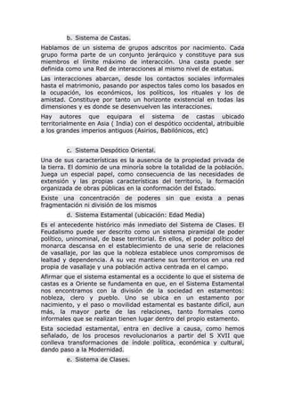 b. Sistema de Castas.
Hablamos de un sistema de grupos adscritos por nacimiento. Cada
grupo forma parte de un conjunto jerárquico y constituye para sus
miembros el límite máximo de interacción. Una casta puede ser
definida como una Red de interacciones al mismo nivel de estatus.
Las interacciones abarcan, desde los contactos sociales informales
hasta el matrimonio, pasando por aspectos tales como los basados en
la ocupación, los económicos, los políticos, los rituales y los de
amistad. Constituye por tanto un horizonte existencial en todas las
dimensiones y es donde se desenvuelven las interacciones.
Hay autores que equipara el sistema de castas ubicado
territorialmente en Asia ( India) con el despótico occidental, atribuible
a los grandes imperios antiguos (Asirios, Babilónicos, etc)
c. Sistema Despótico Oriental.
Una de sus características es la ausencia de la propiedad privada de
la tierra. El dominio de una minoría sobre la totalidad de la población.
Juega un especial papel, como consecuencia de las necesidades de
extensión y las propias características del territorio, la formación
organizada de obras públicas en la conformación del Estado.
Existe una concentración de poderes sin que exista a penas
fragmentación ni división de los mismos
d. Sistema Estamental (ubicación: Edad Media)
Es el antecedente histórico más inmediato del Sistema de Clases. El
Feudalismo puede ser descrito como un sistema piramidal de poder
político, uninominal, de base territorial. En ellos, el poder político del
monarca descansa en el establecimiento de una serie de relaciones
de vasallaje, por las que la nobleza establece unos compromisos de
lealtad y dependencia. A su vez mantiene sus territorios en una red
propia de vasallaje y una población activa centrada en el campo.
Afirmar que el sistema estamental es a occidente lo que el sistema de
castas es a Oriente se fundamenta en que, en el Sistema Estamental
nos encontramos con la división de la sociedad en estamentos:
nobleza, clero y pueblo. Uno se ubica en un estamento por
nacimiento, y el paso o movilidad estamental es bastante difícil, aun
más, la mayor parte de las relaciones, tanto formales como
informales que se realizan tienen lugar dentro del propio estamento.
Esta sociedad estamental, entra en declive a causa, como hemos
señalado, de los procesos revolucionarios a partir del S XVII que
conlleva transformaciones de índole política, económica y cultural,
dando paso a la Modernidad.
e. Sistema de Clases.
 