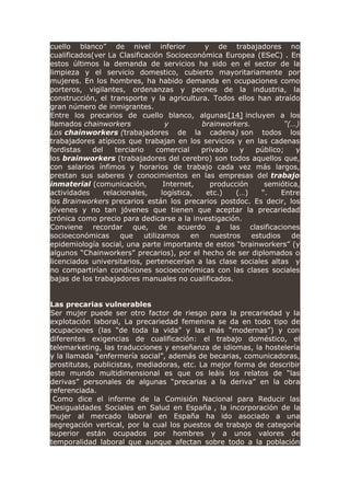 cuello blanco” de nivel inferior y de trabajadores no
cualificados(ver La Clasificación Socioeconómica Europea (ESeC) . En
estos últimos la demanda de servicios ha sido en el sector de la
limpieza y el servicio domestico, cubierto mayoritariamente por
mujeres. En los hombres, ha habido demanda en ocupaciones como
porteros, vigilantes, ordenanzas y peones de la industria, la
construcción, el transporte y la agricultura. Todos ellos han atraído
gran número de inmigrantes.
Entre los precarios de cuello blanco, algunas[14] incluyen a los
llamados chainworkers y brainworkers. “(…)
Los chainworkers (trabajadores de la cadena) son todos los
trabajadores atípicos que trabajan en los servicios y en las cadenas
fordistas del terciario comercial privado y público; y
los brainworkers (trabajadores del cerebro) son todos aquellos que,
con salarios ínfimos y horarios de trabajo cada vez más largos,
prestan sus saberes y conocimientos en las empresas del trabajo
inmaterial (comunicación, Internet, producción semiótica,
actividades relacionales, logística, etc.) (…) “. Entre
los Brainworkers precarios están los precarios postdoc. Es decir, los
jóvenes y no tan jóvenes que tienen que aceptar la precariedad
crónica como precio para dedicarse a la investigación.
Conviene recordar que, de acuerdo a las clasificaciones
socioeconómicas que utilizamos en nuestros estudios de
epidemiología social, una parte importante de estos “brainworkers” (y
algunos “Chainworkers” precarios), por el hecho de ser diplomados o
licenciados universitarios, pertenecerían a las clase sociales altas y
no compartirían condiciones socioeconómicas con las clases sociales
bajas de los trabajadores manuales no cualificados.
Las precarias vulnerables
Ser mujer puede ser otro factor de riesgo para la precariedad y la
explotación laboral, La precariedad femenina se da en todo tipo de
ocupaciones (las “de toda la vida” y las más “modernas”) y con
diferentes exigencias de cualificación: el trabajo doméstico, el
telemarketing, las traducciones y enseñanza de idiomas, la hostelería
y la llamada “enfermería social”, además de becarias, comunicadoras,
prostitutas, publicistas, mediadoras, etc. La mejor forma de describir
este mundo multidimensional es que os leáis los relatos de “las
derivas” personales de algunas “precarias a la deriva” en la obra
referenciada.
Como dice el informe de la Comisión Nacional para Reducir las
Desigualdades Sociales en Salud en España , la incorporación de la
mujer al mercado laboral en España ha ido asociado a una
segregación vertical, por la cual los puestos de trabajo de categoría
superior están ocupados por hombres y a unos valores de
temporalidad laboral que aunque afectan sobre todo a la población
 