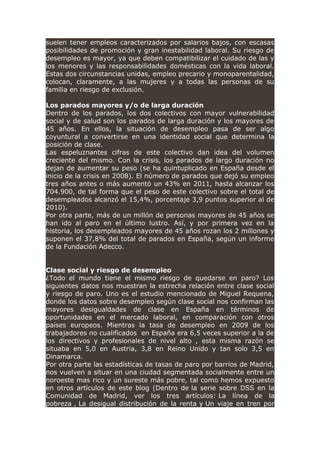 suelen tener empleos caracterizados por salarios bajos, con escasas
posibilidades de promoción y gran inestabilidad laboral. Su riesgo de
desempleo es mayor, ya que deben compatibilizar el cuidado de las y
los menores y las responsabilidades domésticas con la vida laboral.
Estas dos circunstancias unidas, empleo precario y monoparentalidad,
colocan, claramente, a las mujeres y a todas las personas de su
familia en riesgo de exclusión.
Los parados mayores y/o de larga duración
Dentro de los parados, los dos colectivos con mayor vulnerabilidad
social y de salud son los parados de larga duración y los mayores de
45 años. En ellos, la situación de desempleo pasa de ser algo
coyuntural a convertirse en una identidad social que determina la
posición de clase.
Las espeluznantes cifras de este colectivo dan idea del volumen
creciente del mismo. Con la crisis, los parados de largo duración no
dejan de aumentar su peso (se ha quintuplicado en España desde el
inicio de la crisis en 2008). El número de parados que dejó su empleo
tres años antes o más aumentó un 43% en 2011, hasta alcanzar los
704.900, de tal forma que el peso de este colectivo sobre el total de
desempleados alcanzó el 15,4%, porcentaje 3,9 puntos superior al de
2010).
Por otra parte, más de un millón de personas mayores de 45 años se
han ido al paro en el último lustro. Así, y por primera vez en la
historia, los desempleados mayores de 45 años rozan los 2 millones y
suponen el 37,8% del total de parados en España, según un informe
de la Fundación Adecco.
Clase social y riesgo de desempleo
¿Todo el mundo tiene el mismo riesgo de quedarse en paro? Los
siguientes datos nos muestran la estrecha relación entre clase social
y riesgo de paro. Uno es el estudio mencionado de Miguel Requena,
donde los datos sobre desempleo según clase social nos confirman las
mayores desigualdades de clase en España en términos de
oportunidades en el mercado laboral, en comparación con otros
países europeos. Mientras la tasa de desempleo en 2009 de los
trabajadores no cualificados en España era 6,5 veces superior a la de
los directivos y profesionales de nivel alto , esta misma razón se
situaba en 5,0 en Austria, 3,8 en Reino Unido y tan solo 3,5 en
Dinamarca.
Por otra parte las estadísticas de tasas de paro por barrios de Madrid,
nos vuelven a situar en una ciudad segmentada socialmente entre un
noroeste mas rico y un sureste más pobre, tal como hemos expuesto
en otros artículos de este blog (Dentro de la serie sobre DSS en la
Comunidad de Madrid, ver los tres artículos: La línea de la
pobreza , La desigual distribución de la renta y Un viaje en tren por
 