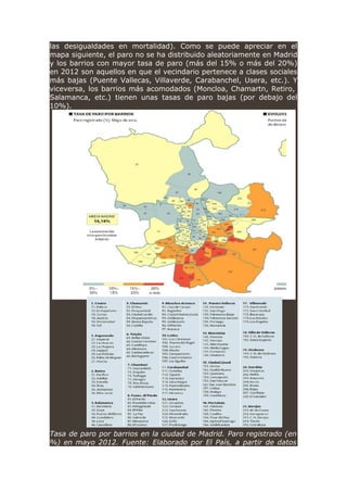 las desigualdades en mortalidad). Como se puede apreciar en el
mapa siguiente, el paro no se ha distribuido aleatoriamente en Madrid
y los barrios con mayor tasa de paro (más del 15% o más del 20%)
en 2012 son aquellos en que el vecindario pertenece a clases sociales
más bajas (Puente Vallecas, Villaverde, Carabanchel, Usera, etc.). Y
viceversa, los barrios más acomodados (Moncloa, Chamartn, Retiro,
Salamanca, etc.) tienen unas tasas de paro bajas (por debajo del
10%).
Tasa de paro por barrios en la ciudad de Madrid. Paro registrado (en
%) en mayo 2012. Fuente: Elaborado por El País, a partir de datos
 