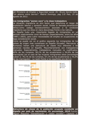 del Ministerio de Empleo y Seguridad social. En: Bruno García Gallo.
“Un abismo entre barrios”. Madrid Domingo, pag 3.El Pais, 19 de
agosto de 2012.
Los inmigrantes “ponen cara” a la clase trabajadora
La situación migratoria es otro factor que determina el riesgo de
explotación laboral y opresión social. Existe la llamada penalización
étnica como castigo socioeconómico asociado a la condición
migratoria que los sitúa en clara desventaja frente a los nativos.
En España hubo una importante llegada de inmigrantes en un
periodo relativamente corto de tiempo (especialmente, entre los años
1999 y 2003), para cubrir necesidades de empleo en ocupaciones de
baja consideración social.
Como se puede ver en el grafico siguiente los inmigrantes de los
países de origen mas numerosos en España (Ecuador, Marruecos y
Rumania) tienen una estructura de clases muy diferente a las
personas nacidas en España. Mayoritariamente son trabajadores
manuales. Especialmente, trabajadores manuales no cualificados:
60% de los rumanos, 58,1% de los ecuatorianos y 54,6% de los
marroquíes (en el caso de las mujeres inmigrantes estos porcentajes
subían a: 78,1% de las rumanas, 67,1% de las ecuatorianas y 70,5%
de las marroquíes) . La razón frente a los españoles era de3 a1.
Estructura de clases de la población ocupada residente en
España por país de nacimiento. En porcentaje, 2010 Fuente:
Miguel Requena “Estratificación y clases sociales”. Capitulo V.
 