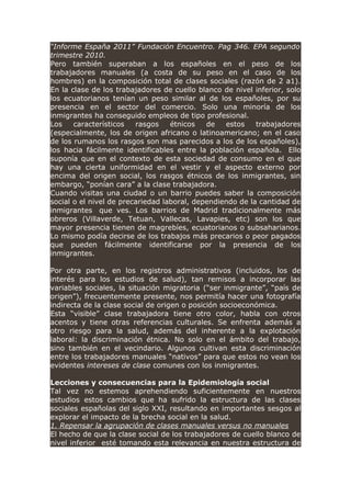 “Informe España 2011” Fundación Encuentro. Pag 346. EPA segundo
trimestre 2010.
Pero también superaban a los españoles en el peso de los
trabajadores manuales (a costa de su peso en el caso de los
hombres) en la composición total de clases sociales (razón de 2 a1).
En la clase de los trabajadores de cuello blanco de nivel inferior, solo
los ecuatorianos tenían un peso similar al de los españoles, por su
presencia en el sector del comercio. Solo una minoría de los
inmigrantes ha conseguido empleos de tipo profesional.
Los característicos rasgos étnicos de estos trabajadores
(especialmente, los de origen africano o latinoamericano; en el caso
de los rumanos los rasgos son mas parecidos a los de los españoles),
los hacia fácilmente identificables entre la población española. Ello
suponía que en el contexto de esta sociedad de consumo en el que
hay una cierta uniformidad en el vestir y el aspecto externo por
encima del origen social, los rasgos étnicos de los inmigrantes, sin
embargo, “ponían cara” a la clase trabajadora.
Cuando visitas una ciudad o un barrio puedes saber la composición
social o el nivel de precariedad laboral, dependiendo de la cantidad de
inmigrantes que ves. Los barrios de Madrid tradicionalmente más
obreros (Villaverde, Tetuan, Vallecas, Lavapies, etc) son los que
mayor presencia tienen de magrebíes, ecuatorianos o subsaharianos.
Lo mismo podía decirse de los trabajos más precarios o peor pagados
que pueden fácilmente identificarse por la presencia de los
inmigrantes.
Por otra parte, en los registros administrativos (incluidos, los de
interés para los estudios de salud), tan remisos a incorporar las
variables sociales, la situación migratoria (“ser inmigrante”, “país de
origen”), frecuentemente presente, nos permitía hacer una fotografía
indirecta de la clase social de origen o posición socioeconómica.
Esta “visible” clase trabajadora tiene otro color, habla con otros
acentos y tiene otras referencias culturales. Se enfrenta además a
otro riesgo para la salud, además del inherente a la explotación
laboral: la discriminación étnica. No solo en el ámbito del trabajo,
sino también en el vecindario. Algunos cultivan esta discriminación
entre los trabajadores manuales “nativos” para que estos no vean los
evidentes intereses de clase comunes con los inmigrantes.
Lecciones y consecuencias para la Epidemiología social
Tal vez no estemos aprehendiendo suficientemente en nuestros
estudios estos cambios que ha sufrido la estructura de las clases
sociales españolas del siglo XXI, resultando en importantes sesgos al
explorar el impacto de la brecha social en la salud.
1. Repensar la agrupación de clases manuales versus no manuales
El hecho de que la clase social de los trabajadores de cuello blanco de
nivel inferior esté tomando esta relevancia en nuestra estructura de
 