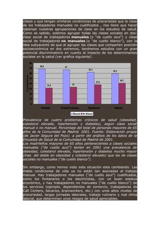 clases y que tengan similares condiciones de precariedad que la clase
de los trabajadores manuales no cualificados , nos tiene que hacer
repensar nuestras agrupaciones de clase en los estudios de salud.
Como es sabido, solemos agrupar todas las clases sociales en dos:
clase social de trabajadores manuales (o “de cuello azul”) y clase
social de trabajadores no manuales (o “de cuello blanco”), con la
idea subyacente de que al agrupar las clases que comparten posición
socioeconómica en dos extremos, tendremos estudios con un gran
potencial discriminatorio en cuanto al impacto de los determinantes
sociales en la salud (ver grafica siguiente) .
Prevalencia de cuatro problemas crónicos de salud (obesidad,
colesterol elevado, hipertensión y diabetes), según clase social
manual o no manual. Porcentaje del total de personas mayores de 65
años de la Comunidad de Madrid. 2001. Fuente: Elaboración propia
(de Javier Segura del Pozo) a partir del análisis de los datos de la
Encuesta de Salud de la Comunidad de Madrid de 2001.
Los madrileños mayores de 65 años pertenecientes a clases sociales
manuales (“de cuello azul”) tenían en 2001 una prevalencia de
obesidad, colesterol elevado, hipertensión y diabetes mucho mayor
(mas del doble en obesidad y colesterol elevado) que las de clases
sociales no manuales (“de cuello blanco”).
Sin embargo, como hemos visto esta situación esta cambiando. Las
malas condiciones de vida ya no están tan asociadas al trabajo
manual. Hay trabajadores manuales (“de cuello azul”) cualificados,
como los fontaneros o los electricistas, con un buen estatus
económico, y hay trabajadores no manuales (“de cuello blanco”) de
los servicios (ejemplo, dependientes de comercio, trabajadores de
Call Centers, becarios, brainworkers, etc.) con unos altos niveles de
precariedad, largas jornadas laborales, trabajo rutinario y mal clima
laboral, que determinan unos riesgos de salud apreciables.
 