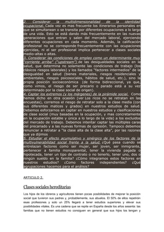 2. Considerar la multidimensionalidad de la identidad
ocupacional. Cada vez es mas frecuente los itinerarios personales en
que se simultanean o se transita por diferentes ocupaciones a lo largo
de una vida. Esto se está dando más frecuentemente en las nuevas
generaciones que entran y salen del mercado laboral, ejerciendo
diferentes ocupaciones en cada momento. Además, la calificación
profesional no se corresponde frecuentemente con las ocupaciones
ejercidas, ni el ser profesional implica pertenecer a clases sociales
medio-altas o altas.
3. Considerar las condiciones de empleo como un determinante muy
“corriente arriba” (“upstream”) de las desigualdades sociales en la
salud, que determina no solamente las condiciones de trabajo (los
clásicos riesgos laborales) y los llamados “factores intermedios” de la
desigualdad en salud (bienes materiales, riesgos residenciales y
ambientales, riesgos psicosociales, hábitos de salud, etc.), sino la
propia posición socioeconómica (de forma bidireccional, ya que,
como vimos, el riesgo de ser precario o parado está a su vez
determinado por la clase social de origen).
4. Captar los extremos (y los márgenes) de la pirámide social. Como
hemos dicho en otra ocasión (ver Los ricos no se retratan en las
encuestas), corremos el riesgo de retratar solo a la clase media (con
sus diferentes matices y grados) en nuestros estudios de salud.
Debemos esforzarnos en captar en nuestros estudios y clasificaciones
de clase social (muy basadas en la ocupación, y mas concretamente
en la ocupación estable y única a lo largo de la vida) a los excluidos
del mercado de trabajo. Debemos intentar captar las múltiples caras
del precariado y a las nuevas formas de opresión. Tampoco debemos
renunciar a retratar a “la clase alta de la clase alta”, por las razones
que ya dijimos
5. Estudiar el efecto acumulativo y sinérgico de los factores de la
multivulnerabilidad social frente a la salud. ¿Qué pasa cuando se
entrelazan factores como ser mujer, ser joven, ser inmigrante,
pertenecer a familia monoparental, tener la vivienda pagada o
hipotecada, tener un tipo de contrato o no tenerlo, tener uno, dos o
ningún sueldo en la familia? ¿Cómo integramos estos factores en
nuestros estudios? ¿Como factores independientes? ¿Qué
agrupaciones hacemos para el análisis?
ARTICULO 2.
Clasessocialeshereditarias
Los hijos de los obreros y agricultores tienen pocas posibilidades de mejorar la posición
social que tuvieron sus padres y, probablemente, sus abuelos. El 50% de ellos repetirán
esas profesiones y solo un 25% llegará a tener estudios superiores y elevar sus
posibilidades vitales. Es una cadena que se repite en España desde los años sesenta: las
familias que no tienen estudios no consiguen en general que sus hijos los tengan y
 