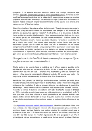 prosperen. Y el sistema educativo tampoco parece que consiga compensar esa
carencia. Los datos presentados ayer por la oficina estadística europea (Eurostat) revelan
que España ocupa el quinto lugar por la cola entre 28 países porque no alcanzan grandes
progresos educativos en este campo. Sin embargo, los hijos que se crían en familias con
estudios medios consiguen conjurar ese determinismo social y España es la tercera, a la
cabeza, con un 52% de licenciados.
El sociólogo Ildefonso Marqués se refiere al efecto suelo: “Cuando los padres vienen de lo
más bajo cualquier mejora calma sus aspiraciones. Por ejemplo, si es analfabeto se
contenta con que su hijo sepa leer y escribir”. Y este profesor de la Universidad de Sevilla
habla también, en cambio, del efecto techo: “Si un padre se doctoró en Medicina vive como
un fracaso que su hijo se conforme con una carrera universitaria”. Pues en opinión de
Marqués “los deseos crecen a medida que estás más cerca y el coste de oportunidad no
es el mismo para todos”. Las clases bajas apremian muchas veces para que los
estudiantes ayuden con un sueldo en casa —de ahí la importancia de las becas
compensatorias en la Universidad— y no pueden permitirse que repitan varias veces. “Las
clases medias, en cambio, han hecho un gran esfuerzo por escalar socialmente y son
conscientes de la importancia de los estudios y recursos culturales. No son licenciados,
pero saben que es importante que sus hijos aprendan idiomas o vayan al conservatorio”.
Siun padresedoctoróenMedicinavivecomounfracasoquesuhijose
conformeconunacarrerauniversitaria
Mucha gente en los sesenta hacía la reválida a los 10 años y luego se quedaba en la
escuela dos años más en una especie de limbo. En los ochenta, eran legión los que
abandonaban las aulas en EGB — entonces muy masificadas y faltas de profesores de
apoyo— y hoy, con una escolarización obligatoria hasta los 16, uno de cada cuatro —la
mayoría de familias humildes— deja el sistema sin el título de secundaria.
Pero Rafel Feito, profesor de Sociología en la Complutense, considera que incluir en la
muestra tomada por Eurostat a personas de 25 años hasta los 59 y hacer la media puede
distorsionar los resultados. Si solo se tomaran datos de los más jóvenes, la estadística
serían mejor. “Hasta mediados de los ochenta no hubo escolarización hasta los 16 años”,
recuerda. El número de titulados universitarios entre 25 y 35 años ha pasado de 812.000
en 1991 a casi millón y medio de personas que están estudiando en la actualidad, un 7,4%
más que hace cinco años. Aunque el nuevo presidente de los rectores, Manuel José
López, alertaba en este diario sobre el riesgo de que los jóvenes más humildes renuncien
a los estudios superiores por el aumento de tasas y el endurecimiento del acceso a las
becas.
“Es un problema crónico del sistema educativo español. Se reproduce el efecto Mateo. Dar
más ventajas a los más aventajados y menos a los desfavorecidos”, opina, pesimista, el
sociólogo Xavier Martínez Celorrio, que realiza estudios de movilidad social para a
Fundación Jaume Bofill. “Los datos concuerdan con las cifras del informe Condiciones de
vida 2011 del INE, aunque me resultan algo severos. No creo que pase de un 40% el
porcentaje de los que se quedan en la escala social de sus padres”, prosigue. Martínez
 