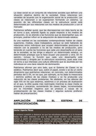 La clase social es un conjunto de relaciones sociales que definen una
situación objetiva dentro de la sociedad. Estas relaciones son
variables de acuerdo con la organización social de la producción. Las
clases se relacionan o se superponen formando un sistema. La
posición de las diferentes clases en la estructura social está
determinada por sus relaciones con los medios de producción y con el
mercado
Podríamos señalar quizá, que las discrepancias con ésta teoría se da
en torno a que, estando ligado su papel respecto a los medios de
producción, no se atiende a las funciones que se desempeñan que, en
principio, podrían influir en la adquisición de determinado estatus.
Es una realidad en las sociedades contemporáneas hablar de clases
superiores, medias, clase trabajadora, porque se está hablando de
relaciones entre individuos que ocupan determinadas posiciones en
relación con la posesión o no de los medios de producción, pero
teniendo en cuenta las funciones que cada uno desempeña en el seno
de la sociedad, se les dirige a adquirir un determinado estatus, un
determinado prestigio que le hace ocupar una posición u otra. En mi
opinión, incluso la función que cada uno desempeña está
condicionada y dirigida por la estructura económica, pues esta crea
en torno a sus intereses una cultura diferente que es asumida por los
individuos en una clara relación de dominación.
Podríamos afirmar por otro lado, que el Sistema de Clases no es
estático. Podríamos decir que, sobre el papel, existe o se da un cierto
dinamismo que podríamos relacionar, en concreto, con determinados
períodos del S XX, en los que, por ejemplo, se ha dado la mesocracia
( dominio político de las clases medias) y se ha producido una
reducción de las clases proletarias. No obstante, en los albores del
siglo XXI en los que estamos, asistimos a un proceso de dualización
en el que, la élite queda más restringida mientras la clase media se
erosiona y precariza, aumentando las clases bajas, incrementadas
por la movilidad negativa que se produce a causa de la
proletarización de las clases medias ( algunos autores prefieren
hablar de precarización)
AMPLIACIÓN SOBRE EL SISTEMA DE
ESTRATIFICACIÓN.
Javier Ugarte Pérez
La primera cuestión a destacar es que los estudiosos coinciden (o lo hicieron
hasta los años setenta) en que la clase social conlleva una conciencia
común a partir de vivencias y luchas compartidas por sus integrantes.
Carlos Marx fue el primero que realizó tal afirmación, luego ratificada por
numerosas investigaciones; por ejemplo, E. P. Thompson en su estudio
 