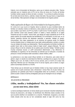 Celorrio, de la Universidad de Barcelona, opina que el sistema educativo falla. “Hemos
calculado que en Cataluña solo el 27% de los niños de menos de 16 años de familias
humildes reciben ayudas de libros de texto o comedor. Y es errónea la política de becas.
No se trata solo de dar dinero y, además, meses más tarde. Hay que hacer un seguimiento
de las familias. Falta aspiración de llegar a la Universidad en los hogares pobres”.
FaltaaspiracióndellegaralaUniversidadenloshogarespobres
En contra de lo que ocurre en España, llama la atención la poca movilidad dentro de
familias con estudios medios en Alemania y otros países de centro de Europa. “Eso creo
que se debe a que tienen una FP muy fuerte. A partir de los 10 años separan a los niños
pero mientras cursan esos estudios reciben un salario y hacen prácticas en un tejido
industrial que aquí no existe”, razona Feito, que aboga por seguir apostando por la FP de
grado superior (se accede después del bachillerato) o la universitaria, la única que, en su
opinión, garantiza dominar las destrezas (aprender a aprender, trabajar en equipo,
comunicarse). Una mejor preparación no es sinónimo de ascenso social. En España
muchos titulados tienen un trabajo para el que están sobrecualificados o reciben un sueldo
muy por debajo del empleo que desempeñan. “Muchos graduados de familias humildes no
pueden hacer valer su título porque media el origen social”, asegura Marqués. “No solo
porque influya la red de contactos de tus padres para encontrar trabajo. También porque
muchas empresas buscan un perfil sociocultural determinado y hay diferencias en
habilidades no cognitivas. En las entrevistas se entiende que la motivación, el sentido de
jerarquía o incluso la limpieza están asociados a clases medias y altas”.
La pertenencia a una clase social influye también en el mileurismo, pero sobre todo el
género, según un estudio de José Saturnino Martínez, sociólogo de La Laguna. Sus datos
reflejan que lo son, de media, el 26,1% de los varones, pero un 42,3% en la clase más
deprimida. Mientras que son mileuristas el 44,1% de las mujeres, pero si tienen un origen
pobre el porcentaje asciende a un 53,6%.
“Hace tiempo que se demostró que en Estados Unidos no hay mayor ascenso social. Si
quieres vivir el sueño americano vete a Dinamarca”, ironiza Feito. En el país nórdico, las
guarderías son gratuitas para frenar la desigualdad antes de la primaria y los alumnos
pobres acuden a clase en barrios privilegiados para que se impregnen de sus ventajas.
ARTÍCULO 3
DE LAS ÉLITES AL PRECARIADO
¿Alta, media y trabajadora? No, las clases sociales
ya no son tres, sino siete
La teoría sociológica tradicional, al menos desde que la revolución industrial rediseñase las
fuerzas de producción y de trabajo, ha identificado tres diferentes clases sociales en las
que se podría clasificar a la sociedad en su conjunto. Proletariado, burguesía y una clase
media situada entre las dos se han considerado desde el siglo XIX como los tres
 