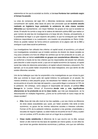 estamentos en los que la sociedad se dividía, si biensus fronteras han cambiado según
el tiempo ha pasado.
La crisis de comienzos del siglo XXI y diferentes tendencias sociales (globalización,
concentración del capital, altas tasas de paro) han provocado que un reciente estudio
realizado en Inglaterra haya postulado la existencia de siete clases sociales
diferentes que representarían, con mayor fidelidad, los grupos en los que la sociedad se
divide. El estudio ha corrido a cargo de la cadena de televisión pública BBC que realiza un
gran número de este tipo de investigaciones a lo largo del año. Gracias, principalmente, a
la posibilidad de llegar a un gran espectro del público, lo que ha conseguido que 160.000
británicos respondiesen a su cuestionario, una muestra sin precedentes en Reino Unido.
Ahora es posible realizar de forma online el cuestionario en la página web de la BBC y
averiguar a qué clase social se pertenece.
Los investigadores han utilizado tres criterios: el capital social, el económico y el cultural
Los investigadores consideran que el modelo canónico de división de clases sociales es
muy poco completo a la hora de reflejar los cambios que se han producido en su país, ya
que todas ellas se habían subdividido en grupos con características diferentes. Estos
se conforman a través de los tres criterios que los responsables del estudio han utilizado
para describir a cada conjunto social, y que son el capital económico (la riqueza), el capital
social (las redes de relaciones personales) y el capital cultural (intereses y educación). Por
ejemplo, ya no se puede hablar únicamente de clase trabajadora, sino que dentro de ella
existen diferentes variantes.
Uno de los hallazgos que más ha sorprendido a los investigadores es que incluso la gran
élite que controla la mayor parte del capital británico ha participado en el estudio. De
manera simétrica a este pequeño grupo, los estudiosos han hallado una clase social que
se encuentra en el punto más bajo del espectro, y que podría llegar a componer el 15% de
la población. Sin embargo, como asegura el responsable del estudio, el profesor Mike
Savage de la London School of Economics, donde más y más significativas
alteraciones se ha producido es en la clase media, que más que desaparecer, se ha
descompuesto en múltiples fragmentos. ¿Cómo se ha conformado el nuevo mapa de las
clases sociales?
• Elite. Goza del más alto nivel en los tres capitales, y por eso mismo se diferencia
de otras clases acaudaladas que, quizá, por haber accedido más tarde al éxito
económico, no gozan de las mismas relaciones sociales e intereses culturales.
Forman el 6% de la población británica, acudieron a las grandes universidades y
escuelas de negocio inglesas, su edad media se encuentra en los 57 años y suelen
vivir en Londres; el 97% de ellos viven en un hogar de su propiedad.
• Clase media establecida. A diferencia de lo que ocurría con la élite, aunque
tienen un alto nivel en los tres tipos de capitales (en menor grado), no son ellos los
que toman las grandes decisiones económicas y políticas, sino que son definidos
 