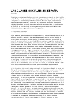 LAS CLASES SOCIALES EN ESPAÑA
Ferran Fullà
El capitalismo monopolista introduce numerosas novedades en el mapa de las clases sociales
en España. Por un lado, consuma la división de la burguesía en dos fracciones bien definidas
e integra en una de ellas a los grandes terratenientes. Por otro, amplía enormemente la
clase obrera o proletaria a costa, sobre todo, del campesinado, modifica la composición
interna de la pequeña burguesía, del proletariado y del semiproletariado, y cambia también
la relación de las distintas clases con varios grupos sociales. La distribución y los rasgos
básicos de las clases y grupos sociales son los siguientes :
La burguesía monopolista
O sea, la élite de la burguesía y de los terratenientes y sus gestores y agentes directos en la
economía, la política y la cultura, que detenta los mayores recursos del país. Aunque el
número de sus componentes es muy reducido, es capaz de marcar con su sello tanto la
economía como las instituciones centrales del Estado, sus leyes y su política fundamentales,
la cultura y la llamada opinión pública. Unas veces, como bajo el franquismo, este sello es de
hierro candente, otras, como ahora, es mucho más suave, aunque no menos real. Esta gran
burguesía tiene aquí varios componentes, según que sus intereses estén más ligados a la
banca, a la propiedad de la tierra, a la industria o al comercio, según su vinculación a unos o
a otros grupos extranjeros, y según provengan o no de los políticos y militares vencedores
en la guerra civil y del sector público franquista. En cualquier caso, no presenta diferencias
internas por origen nacional y el chovinismo castellano-español es un rasgo ideológico común
a sus distintos componentes, ya que la opresión de las nacionalidades no castellanas y una
férrea centralización del Estado han sido requisitos necesarios para imponer su dominio. El
Partido Popular es actualmente su partido más representativo, si bien la defensa de sus
intereses fundamentales recae en una mayoría de altos funcionarios civiles y militares, en
jerarquías de la Iglesia católica, en la Asociación de la banca, la dirección de la CEOE y la de
varias asociaciones profesionales, culturales, deportivas y medios de comunicación.
En los últimos cien años ninguna causa reaccionaria ha prosperado en España sin contar con
el apoyo de la vieja oligarquía o de esta burguesía monopolista que es su heredera directa.
Así, la mayoría de esta clase no dudó en recurrir a la guerra civil y a una represión
implacable para consolidar su dominio, si bien una parte de ella aprendió más recientemente
a manejar la situación con medios menos brutales, a distinguir entre sus intereses
fundamentales y los secundarios, y a hacer concesiones cuando el momento lo impone. Esta
diferenciación de tendencias políticas, en su seno va ligada a varios factores. Uno de ellos fue
la agudización de la lucha de clases al final del franquismo. Otro factor no menos importante
es el internacional, y para entender cómo actúa hay que fijarse en la endeble situación de la
burguesía española en la política y economía mundiales. A esto se debe su petición de apoyo
a la Alemania y la Italia fascistas en un primer momento y su cesión de parcelas de
soberanía a los EE.UU. más tarde, a cambio de protección para consolidar su ámbito propio
de poder. La supeditación a la potencia imperialista más fuerte en cada período es, pues, una
tendencia constante en la gran burguesía española, pero en la medida en que sus intereses
no son idénticos a los de sus sucesivos padrinos, la defensa de ellos puede llevar a esta clase
o a una parte de ella a adoptar una posición intermedia en los grandes conflictos
internacionales. Esto es evidente hoy en día por los vínculos creados con las clases
 