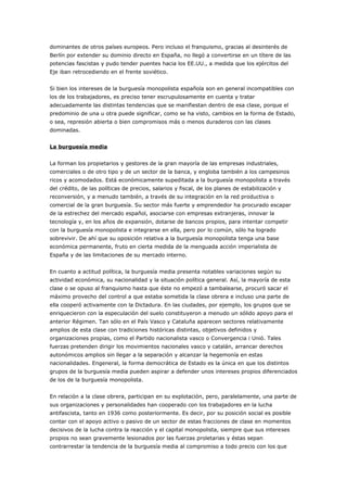 dominantes de otros países europeos. Pero incluso el franquismo, gracias al desinterés de
Berlín por extender su dominio directo en España, no llegó a convertirse en un títere de las
potencias fascistas y pudo tender puentes hacia los EE.UU., a medida que los ejércitos del
Eje iban retrocediendo en el frente soviético.
Si bien los intereses de la burguesía monopolista española son en general incompatibles con
los de los trabajadores, es preciso tener escrupulosamente en cuenta y tratar
adecuadamente las distintas tendencias que se manifiestan dentro de esa clase, porque el
predominio de una u otra puede significar, como se ha visto, cambios en la forma de Estado,
o sea, represión abierta o bien compromisos más o menos duraderos con las clases
dominadas.
La burguesía media
La forman los propietarios y gestores de la gran mayoría de las empresas industriales,
comerciales o de otro tipo y de un sector de la banca, y engloba también a los campesinos
ricos y acomodados. Está económicamente supeditada a la burguesía monopolista a través
del crédito, de las políticas de precios, salarios y fiscal, de los planes de estabilización y
reconversión, y a menudo también, a través de su integración en la red productiva o
comercial de la gran burguesía. Su sector más fuerte y emprendedor ha procurado escapar
de la estrechez del mercado español, asociarse con empresas extranjeras, innovar la
tecnología y, en los años de expansión, dotarse de bancos propios, para intentar competir
con la burguesía monopolista e integrarse en ella, pero por lo común, sólo ha logrado
sobrevivir. De ahí que su oposición relativa a la burguesía monopolista tenga una base
económica permanente, fruto en cierta medida de la menguada acción imperialista de
España y de las limitaciones de su mercado interno.
En cuanto a actitud política, la burguesía media presenta notables variaciones según su
actividad económica, su nacionalidad y la situación política general. Así, la mayoría de esta
clase o se opuso al franquismo hasta que éste no empezó a tambalearse, procuró sacar el
máximo provecho del control a que estaba sometida la clase obrera e incluso una parte de
ella cooperó activamente con la Dictadura. En las ciudades, por ejemplo, los grupos que se
enriquecieron con la especulación del suelo constituyeron a menudo un sólido apoyo para el
anterior Régimen. Tan sólo en el País Vasco y Cataluña aparecen sectores relativamente
amplios de esta clase con tradiciones históricas distintas, objetivos definidos y
organizaciones propias, como el Partido nacionalista vasco o Convergencia i Unió. Tales
fuerzas pretenden dirigir los movimientos nacionales vasco y catalán, arrancar derechos
autonómicos amplios sin llegar a la separación y alcanzar la hegemonía en estas
nacionalidades. Engeneral, la forma democrática de Estado es la única en que los distintos
grupos de la burguesía media pueden aspirar a defender unos intereses propios diferenciados
de los de la burguesía monopolista.
En relación a la clase obrera, participan en su explotación, pero, paralelamente, una parte de
sus organizaciones y personalidades han cooperado con los trabajadores en la lucha
antifascista, tanto en 1936 como posteriormente. Es decir, por su posición social es posible
contar con el apoyo activo o pasivo de un sector de estas fracciones de clase en momentos
decisivos de la lucha contra la reacción y el capital monopolista, siempre que sus intereses
propios no sean gravemente lesionados por las fuerzas proletarias y éstas sepan
contrarrestar la tendencia de la burguesía media al compromiso a todo precio con los que
 
