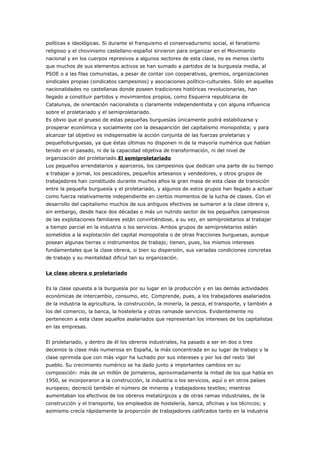 políticas e ideológicas. Si durante el franquismo el conservadurismo social, el fanatismo
religioso y el chovinismo castellano-español sirvieron para organizar en el Movimiento
nacional y en los cuerpos represivos a algunos sectores de esta clase, no es menos cierto
que muchos de sus elementos activos se han sumado a partidos de la burguesía media, al
PSOE o a las filas comunistas, a pesar de contar con cooperativas, gremios, organizaciones
sindicales propias (sindicatos campesinos) y asociaciones político-culturales. Sólo en aquellas
nacionalidades no castellanas donde poseen tradiciones históricas revolucionarias, han
llegado a constituir partidos y movimientos propios, como Esquerra republicana de
Catalunya, de orientación nacionalista o claramente independentista y con alguna influencia
sobre el proletariado y el semiproletariado.
Es obvio que el grueso de estas pequeñas burguesías únicamente podrá estabilizarse y
prosperar económica y socialmente con la desaparición del capitalismo monopolista; y para
alcanzar tal objetivo es indispensable la acción conjunta de las fuerzas proletarias y
pequeñoburguesas, ya que éstas últimas no disponen ni de la mayoría numérica que habían
tenido en el pasado, ni de la capacidad objetiva de transformación, ni del nivel de
organización del proletariado.El semiproletariado
Los pequeños arrendatarios y aparceros, los campesinos que dedican una parte de su tiempo
a trabajar a jornal, los pescadores, pequeños artesanos y vendedores, y otros grupos de
trabajadores han constituido durante muchos años la gran masa de esta clase de transición
entre la pequeña burguesía y el proletariado, y algunos de estos grupos han llegado a actuar
como fuerza relativamente independiente en ciertos momentos de la lucha de clases. Con el
desarrollo del capitalismo muchos de sus antiguos efectivos se sumaron a la clase obrera y,
sin embargo, desde hace dos décadas o más un nutrido sector de los pequeños campesinos
de las explotaciones familiares están convirtiéndose, a su vez, en semiproletarios al trabajar
a tiempo parcial en la industria o los servicios. Ambos grupos de semiproletarios están
sometidos a la explotación del capital monopolista o de otras fracciones burguesas, aunque
posean algunas tierras o instrumentos de trabajo; tienen, pues, los mismos intereses
fundamentales que la clase obrera, si bien su dispersión, sus variadas condiciones concretas
de trabajo y su mentalidad dificul tan su organización.
La clase obrera o proletariado
Es la clase opuesta a la burguesía por su lugar en la producción y en las demás actividades
económicas de intercambio, consumo, etc. Comprende, pues, a los trabajadores asalariados
de la industria la agricultura, la construcción, la minería, la pesca, el transporte, y también a
los del comercio, la banca, la hostelería y otras ramasde servicios. Evidentemente no
pertenecen a esta clase aquellos asalariados que representan los intereses de los capitalistas
en las empresas.
El proletariado, y dentro de él los obreros industriales, ha pasado a ser en dos o tres
decenios la clase más numerosa en España, la más concentrada en su lugar de trabajo y la
clase oprimida que con más vigor ha luchado por sus intereses y por los del resto 'del
pueblo. Su crecimiento numérico se ha dado junto a importantes cambios en su
composición: más de un millón de jornaleros, aproximadamente la mitad de los que había en
1950, se incorporaron a la construcción, la industria o los servicios, aquí o en otros países
europeos; decreció también el número de mineros y trabajadores textiles; mientras
aumentaban los efectivos de los obreros metalúrgicos y de otras ramas industriales, de la
construcción y el transporte, los empleados de hostelería, banca, oficinas y los técnicos; y
asimismo crecía rápidamente la proporción de trabajadores calificados tanto en la industria
 
