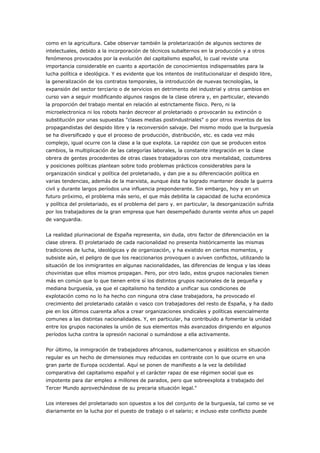 como en la agricultura. Cabe observar también la proletarización de algunos sectores de
intelectuales, debido a la incorporación de técnicos subalternos en la producción y a otros
fenómenos provocados por la evolución del capitalismo español, lo cual reviste una
importancia considerable en cuanto a aportación de conocimientos indispensables para la
lucha política e ideológica. Y es evidente que los intentos de institucionalizar el despido libre,
la generalización de los contratos temporales, la introducción de nuevas tecnologías, la
expansión del sector terciario o de servicios en detrimento del industrial y otros cambios en
curso van a seguir modificando algunos rasgos de la clase obrera y, en particular, elevando
la proporción del trabajo mental en relación al estrictamente físico. Pero, ni la
microelectronica ni los robots harán decrecer al proletariado o provocarán su extinción o
substitución por unas supuestas "clases medias postindustriales" o por otros inventos de los
propagandistas del despido libre y la reconversión salvaje. Del mismo modo que la burguesía
se ha diversificado y que el proceso de producción, distribución, etc. es cada vez más
complejo, igual ocurre con la clase a la que explota. La rapidez con que se producen estos
cambios, la multiplicación de las categorías laborales, la constante integración en la clase
obrera de gentes procedentes de otras clases trabajadoras con otra mentalidad, costumbres
y posiciones políticas plantean sobre todo problemas prácticos considerables para la
organización sindical y política del proletariado, y dan pie a su diferenciación política en
varias tendencias, además de la marxista, aunque ésta ha logrado mantener desde la guerra
civil y durante largos períodos una influencia preponderante. Sin embargo, hoy y en un
futuro próximo, el problema más serio, el que más debilita la capacidad de lucha económica
y política del proletariado, es el problema del paro y. en particular, la desorganización sufrida
por los trabajadores de la gran empresa que han desempeñado durante veinte años un papel
de vanguardia.
La realidad plurinacional de España representa, sin duda, otro factor de diferenciación en la
clase obrera. El proletariado de cada nacionalidad no presenta históricamente las mismas
tradiciones de lucha, ideológicas y de organización, y ha existido en ciertos momentos, y
subsiste aún, el peligro de que los reaccionarios provoquen o aviven conflictos, utilizando la
situación de los inmigrantes en algunas nacionalidades, las diferencias de lengua y las ideas
chovinistas que ellos mismos propagan. Pero, por otro lado, estos grupos nacionales tienen
más en común que lo que tienen entre sí los distintos grupos nacionales de la pequeña y
mediana burguesía, ya que el capitalismo ha tendido a unificar sus condiciones de
explotación como no lo ha hecho con ninguna otra clase trabajadora, ha provocado el
crecimiento del proletariado catalán o vasco con trabajadores del resto de España, y ha dado
pie en los últimos cuarenta años a crear organizaciones sindicales y políticas esencialmente
comunes a las distintas nacionalidades. Y, en particular, ha contribuido a fomentar la unidad
entre los grupos nacionales la unión de sus elementos más avanzados dirigiendo en algunos
períodos lucha contra la opresión nacional o sumándose a ella activamente.
Por último, la inmigración de trabajadores africanos, sudamericanos y asiáticos en situación
regular es un hecho de dimensiones muy reducidas en contraste con lo que ocurre en una
gran parte de Europa occidental. Aquí se ponen de manifiesto a la vez la debilidad
comparativa del capitalismo español y el carácter rapaz de ese régimen social que es
impotente para dar empleo a millones de parados, pero que sobreexplota a trabajado del
Tercer Mundo aprovechándose de su precaria situación legal."
Los intereses del proletariado son opuestos a los del conjunto de la burguesía, tal como se ve
diariamente en la lucha por el puesto de trabajo o el salario; e incluso este conflicto puede
 