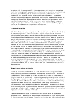 ser a veces más grave en la pequeña y mediana empresa. Ahora bien, no es la burguesía
media sino la monopolista la que determina principalmente las condiciones de explotación de
los obreros, por no hablar ya de los mecanismos de opresión política. De ahí que el
proletariado, para progresar hacia su emancipación, no pueda limitarse a defender sus
intereses ante cualquier fracción de la burguesía, sino que tenga que esforzarse también por
encabezar la oposición que la burguesía monopolista despierta entre las restantes clases,
sean éstas trabajadoras o no. Y no hay ninguna otra fuerza social en España que pueda
cumplir este papel, ni por su situación económica, ni por su concentración física, ni por su
número, ni por sus tradiciones y experiencias revolucionarias.
El lumpenproletariado
Esta última clase social vuelve a engrosar sus filas con la recesión económica, alimentándose
de trabajadores jo'venes y de todas las edades y orígenes, desprovistos de medios de
subsistencia regulares. Se trata de otra consecuencia de la imposibilidad para el capitalismo
monopolista de garantizar establemente el empleo cuando no existe la válvula de escape de
la emigración. Hasta el presente han fracasado todos los intentos de organizar algún sector
significativo de lumpenproletarios para exigir el derecho al trabajo, reinserción social de
delincuentes, drogadictos, etc.; mientras, de los desheredados de esta clase se siguen
nutriendo las filas para realizar tareas sucias del capital y de algunas instituciones estatales.
Un caso peculiar es el de los gitanos, como grupo étnico seminómada, descendiente de la
última gran emigración asiática a la Europa medieval, que subsiste practicando la compra-
venta, el trabajo artesanal, el peonaje industrial o realizando faenas eventuales en el campo
y el monte, y al que los distintos regímenes españoles les han intentado asimilar por la
fuerza, con el resultado práctico de reducir a muchos de sus miembros a la condición de
lumpenproletarios, de marginados sociales. La diferenciación de algunos núcleos sedentarios
de pequeña burguesía gitana, que detentan comercios y talleres, no es más que una
tendencia secundaria. El fin de la opresión para este grupo étnico va ligado a un cambio
social en España, aunque, por su marginación forzada, los prejuicios racistas existentes y sus
peculiares costumbres, está, en general, desvinculado de la lucha de clases que practica el
resto del pueblo.
Grupos y otras categorías sociales
Además de estas clases, se debe tener en cuenta la existencia de varios grupos sociales.
Unos, como los dirigentes y cuadros medios empresariales, están vinculados a la producción
y suelen identificar sus intereses con los de la burguesía. Otros, como los funcionarios, el
clero, los maestros, los profesionales y otros intelectuales, desempeñan funciones políticas e
ideológicas, y su actuación es muy importante en la lucha de clases debido a esas mismas
funciones. El número de funcionarios civiles y profesionales ha crecido considerablemente y
sus categorías se han multiplicado, al mismo tiempo que el Estado diversificaba su
intervención en la producción y en otras esferas de la vida social y se extendían los estudios
universitarios y técnicos. Como consecuencia, la situación social de muchos componentes de
estos grupos se ha degradado y una parte importante de ellos es perfectamente asimilable a
la pequeña burguesía o incluso al proletariado.
Las mujeres formaron un grupo social originado con la división sexual del trabajo en la
sociedad primitiva y la aparición de la propiedad privada. Aunque hoy en día su pertenencia
de clase por actividad productiva o por vinculación familiar no ofrezca dudas, cabe subrayar,
 