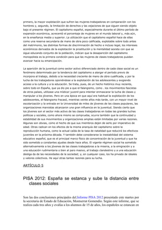 primero, la mayor explotación que sufren las mujeres trabajadoras en comparación con los
hombres y, segundo, la limitación de derechos y las vejaciones de que siguen siendo objeto
bajo el presente régimen. El capitalismo español, especialmente durante el último período de
expansión económica, acrecentó el porcentaje de mujeres en el mundo laboral y, más aún,
en la enseñanza media y superior. La utilización que el capitalismo español hace de ellas
como una reserva secundaria de mano de obra poco calificada, explotable sobre todo antes
del matrimonio, las distintas formas de discriminación de hecho e incluso legal, los intereses
económicos derivados de la explotación la prostitución y la mentalidad sexista con que se
sigue educando conjunto de la población, indican que la desaparición del capitalismo
monopolista es la primera condición para que las mujeres de clases trabajadoras puedan
avanzar hacia su emancipación.
La aparición de la juventud como sector activo diferenciado dentro de cada clase social es un
fenómeno determinado por la tendencia del capitalismo a alargar el período previo de
incorpora al trabajo, debido a la necesidad creciente de mano de obra cualificada, y por la
lucha de los trabajadores oponiéndose a la explotación de los adolescentes y exigiendo
acceso a la cultura y a la educación. Se trata, pues, de un hecho histórico muy reciente,
sobre todo en España, que ya dio pie a que el falangismo, como . los movimientos fascistas
de otros países, utilizase una mística! juvenil para intentar enmascarar la lucha de clases y
manipular a los jóvenes. Pero en una época en que aquí era habitual la explotación de los
adolescentes, el falangismo fracasó, mientras veinte años más tarde, con un mayor nivel de
escolarización y la entrada en la Universidad de miles de jóvenes de las clases populares, las
organizaciones marxistas alcanzaron una gran influencia en la juventud. Siendo cierto que
los jóvenes son el sector más activo de las clases trabajadoras en todas las grandes luchas
políticas y sociales, como ahora mismo se comprueba, ocurre también que la continuidad y
estabilidad de sus movimientos y organizaciones amplias están limitadas por varias razones.
Algunas son obvias, como el hecho de que sus miembros dejen de serlo por imperativo de
edad. Otras radican en los efectos de la misma anarquía del capitalismo sobre la
reproducción humana, como la actual caída de la tasa de natalidad que reducirá los efectivos
juveniles en la próxima década. Y también debe considerarse la inestabilidad del sistema
educativo español, que es el principal marco físico de concentración de la juventud y que ha
sido sometido a constantes ajustes desde hace años. El vigente régimen social ha sometido
alternativamente a los jóvenes de las clases trabajadoras a la miseria, a la emigración y a
una educación rudimentaria o bien al paro masivo, al trabajo clandestino y a una educación
desliga da de las necesidades de la sociedad; y, en cualquier caso, los ha privado de ideales
y valores colectivos. He aquí otras tantas razones para su lucha.
ARTÍCULO 5
PISA 2012: España se estanca y sube la distancia entre
clases sociales
Son las dos conclusiones principales del Informe PISA 2012 presentado este martes por
la secretaria de Estado de Educación, Montserrat Gomendio. Según este informe, que se
realiza cada tres años y evalúa a los alumnos de 15 de años, los españoles se estancan en
 