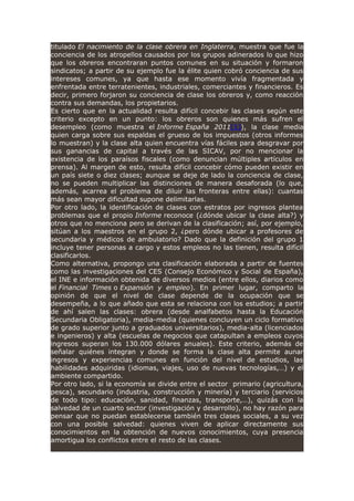 titulado El nacimiento de la clase obrera en Inglaterra, muestra que fue la
conciencia de los atropellos causados por los grupos adinerados lo que hizo
que los obreros encontraran puntos comunes en su situación y formaron
sindicatos; a partir de su ejemplo fue la élite quien cobró conciencia de sus
intereses comunes, ya que hasta ese momento vivía fragmentada y
enfrentada entre terratenientes, industriales, comerciantes y financieros. Es
decir, primero forjaron su conciencia de clase los obreros y, como reacción
contra sus demandas, los propietarios.
Es cierto que en la actualidad resulta difícil concebir las clases según este
criterio excepto en un punto: los obreros son quienes más sufren el
desempleo (como muestra el Informe España 2011[1]), la clase media
quien carga sobre sus espaldas el grueso de los impuestos (otros informes
lo muestran) y la clase alta quien encuentra vías fáciles para desgravar por
sus ganancias de capital a través de las SICAV, por no mencionar la
existencia de los paraísos fiscales (como denuncian múltiples artículos en
prensa). Al margen de esto, resulta difícil concebir cómo pueden existir en
un país siete o diez clases; aunque se deje de lado la conciencia de clase,
no se pueden multiplicar las distinciones de manera desaforada (lo que,
además, acarrea el problema de diluir las fronteras entre ellas): cuantas
más sean mayor dificultad supone delimitarlas.
Por otro lado, la identificación de clases con estratos por ingresos plantea
problemas que el propio Informe reconoce (¿dónde ubicar la clase alta?) y
otros que no menciona pero se derivan de la clasificación; así, por ejemplo,
sitúan a los maestros en el grupo 2, ¿pero dónde ubicar a profesores de
secundaria y médicos de ambulatorio? Dado que la definición del grupo 1
incluye tener personas a cargo y estos empleos no las tienen, resulta difícil
clasificarlos.
Como alternativa, propongo una clasificación elaborada a partir de fuentes
como las investigaciones del CES (Consejo Económico y Social de España),
el INE e información obtenida de diversos medios (entre ellos, diarios como
el Financial Times o Expansión y empleo). En primer lugar, comparto la
opinión de que el nivel de clase depende de la ocupación que se
desempeña, a lo que añado que esta se relaciona con los estudios; a partir
de ahí salen las clases: obrera (desde analfabetos hasta la Educación
Secundaria Obligatoria), media-media (quienes concluyen un ciclo formativo
de grado superior junto a graduados universitarios), media-alta (licenciados
e ingenieros) y alta (escuelas de negocios que catapultan a empleos cuyos
ingresos superan los 130.000 dólares anuales). Este criterio, además de
señalar quiénes integran y donde se forma la clase alta permite aunar
ingresos y experiencias comunes en función del nivel de estudios, las
habilidades adquiridas (idiomas, viajes, uso de nuevas tecnologías,…) y el
ambiente compartido.
Por otro lado, si la economía se divide entre el sector primario (agricultura,
pesca), secundario (industria, construcción y minería) y terciario (servicios
de todo tipo: educación, sanidad, finanzas, transporte,…), quizás con la
salvedad de un cuarto sector (investigación y desarrollo), no hay razón para
pensar que no puedan establecerse también tres clases sociales, a su vez
con una posible salvedad: quienes viven de aplicar directamente sus
conocimientos en la obtención de nuevos conocimientos, cuya presencia
amortigua los conflictos entre el resto de las clases.
 
