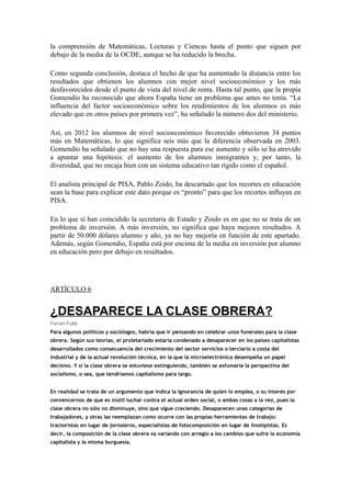 la comprensión de Matemáticas, Lecturas y Ciencas hasta el punto que siguen por
debajo de la media de la OCDE, aunque se ha reducido la brecha.
Como segunda conclusión, destaca el hecho de que ha aumentado la distancia entre los
resultados que obtienen los alumnos con mejor nivel socioeconómico y los más
desfavorecidos desde el punto de vista del nivel de renta. Hasta tal punto, que la propia
Gomendio ha reconocido que ahora España tiene un problema que antes no tenía. “La
influencia del factor socioeconómico sobre los rendimientos de los alumnos es más
elevado que en otros países por primera vez”, ha señalado la número dos del ministerio.
Así, en 2012 los alumnos de nivel socioeconómico favorecido obtuvieron 34 puntos
más en Matemáticas, lo que significa seis más que la diferencia observada en 2003.
Gomendio ha señalado que no hay una respuesta para ese aumento y sólo se ha atrevido
a apuntar una hipótesis: el aumento de los alumnos inmigrantes y, por tanto, la
diversidad, que no encaja bien con un sistema educativo tan rígido como el español.
El analista principal de PISA, Pablo Zoido, ha descartado que los recortes en educación
sean la base para explicar este dato porque es “pronto” para que los recortes influyan en
PISA.
En lo que sí han coincidido la secretaria de Estado y Zoido es en que no se trata de un
problema de inversión. A más inversión, no significa que haya mejores resultados. A
partir de 50.000 dólares alumno y año, ya no hay mejoría en función de este apartado.
Además, según Gomendio, España está por encima de la media en inversión por alumno
en educación pero por debajo en resultados.
ARTÍCULO 6
¿DESAPARECE LA CLASE OBRERA?
Ferran Fullà
Para algunos políticos y sociólogos, habría que ir pensando en celebrar unos funerales para la clase
obrera. Según sus teorías, el proletariado estaría condenado a desaparecer en los países capitalistas
desarrollados como consecuencia del crecimiento del sector servicios o terciario a costa del
industrial y de la actual revolución técnica, en la que la microelectrónica desempeña un papel
decisivo. Y si la clase obrera se estuviese extinguiendo, también se esfumaría la perspectiva del
socialismo, o sea, que tendríamos capitalismo para largo.
En realidad se trata de un argumento que indica la ignorancia de quien lo emplea, o su interés por
convencernos de que es inútil luchar contra el actual orden social, o ambas cosas a la vez, pues la
clase obrera no sólo no disminuye, sino que sigue creciendo. Desaparecen unas categorías de
trabajadores, y otras las reemplazan como ocurre con las propias herramientas de trabajo:
tractoristas en lugar de jornaleros, especialistas de fotocomposición en lugar de linotipistas. Es
decir, la composición de la clase obrera va variando con arreglo a los cambios que sufre la economía
capitalista y la misma burguesía.
 