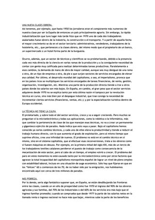 UNA NUEVA CLASES OBRERA.
Así tenemos, por ejemplo, que hasta 1950 los jornaleros eran el componente más numeroso de
nuestra clase por ser la España de entonces un país principalmente agrario. Sin embargo, la rápida
industrialización que tuvo lugar más tarde hizo que en 1970 uno de cada dos trabajadores
asalariados fuese obrero de la industria, la construcción o el transporte. Y a partir de aquella fecha
el mayor crecimiento se da en el sector terciario: administrativos, vendedores, trabajadores de la
hostelería, etc., que perteneces a la clases obrera, del mismo modo que el propietario de un banco,
un supermercado o un hotel forma parte de la burguesía.
Ocurre, además, que un sector de técnicos y científicos se va proletarizando, debido a la presencia
cada vez más directa de la ciencia en varias ramas de la producción y a la consiguiente necesidad de
contar con gente muy calificada para realizar determinadas tareas productivas. Paralelamente a
esos cambios, la demanda de mano de obra de mayor calidad, aunque sea muy desigual de una rama
a otra, de un tipo de empresa a otra, da pie a que surjan sectores de servicios encargados de elevar
esa calidad. Por último, el desarrollo mundial del capitalismo, o sea, el imperialismo, provoca que
en los países ricos se multipliquen los servicios encargados de tareas financieras, de venta, gestión,
organización, investigación, etc. Mientras una parte de la producción directa tiende a irse a otros
países donde los salarios son más bajos. En España, en cambio, el gran peso que el sector servicios
adquieres desde 1970 no se explica tanto por esta última razón ni tampoco por la revolución
técnica en curso, sino más bien por el despegue industrial, que trae consigo la necesidad de
incrementar ciertos servicios (financieros, ventas, etc.); y por la especialización turística dentro de
Europa occidental.
LA TÉCNICA NO TIENE LA CULPA
El proletariado, y sobre todo el del sector servicios, crece y va a seguir creciendo. Pero muchos se
preguntan si la microelectrónica y todas sus aplicaciones, como la robótica o la informática, más
que cambiar la pertenencia de clase de los que manejan esas técnicas, no va a crear un permanente
y gigantesco ejército de parados. Nada indica que esto vaya a pasar. Bajo el capitalismo hemos
conocido ya varios cambios técnicos, y cada uno de ellos eleva la productividad y tiende a reducir el
trabajo humano directo, con lo que aumenta el grado de explotación, pero al mismo tiempo que
suprime oficios, crea una infinidad de nuevos. El problema no está en el cambio técnico en sí
mismo, sino en el sistema capitalista, que al efectuar esas reconversiones, trata a los obreros como
si fuesen máquinas en desuso. Por ejemplo, en la primera mitad del siglo XIX, más de un tercio de
los trabajadores textiles catalanes perdieron el puesto de trabajo como consecuencia de la
mecanización de este sector, pero al cabo de un tiempo, el empleo volvió a crecer. El problema del
paro en estos momentos no está causado tanto por la microelectrónica como por otros factores que
agravan la total incapacidad del capitalismo monopolista español de lograr un nivel de pleno empleo
con estabilidad laboral, incluso en una situación de auge económico. Sólo hay que fijarse en que en
los “felices” 60 o comienzos de los 70, de no haber sido por la emigración, nos hubiésemos
encontrado aquí con cerca de tres millones de parados.
MÁS POBREZA.
Por lo demás, sería algo fantástico suponer que, en España, se están desdibujando las fronteras
entre las clases, cuando un en año de prosperidad como fue 1970 el ingreso del 90% de los obreros
agrícolas y sus familias, del 70% de los industriales o del 60% de los servicios era más bajo que el
ingreso familiar promedio; cuando se comprueba que desde 1977 la parte de los salarios netos en la
llamada renta o ingreso nacional no hace más que bajar, mientras sube la parte de los beneficios
 