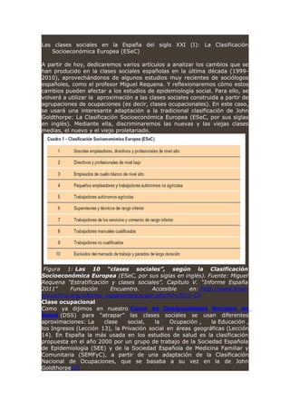 Las clases sociales en la España del siglo XXI (I): La Clasificación
Socioeconómica Europea (ESeC)
A partir de hoy, dedicaremos varios artículos a analizar los cambios que se
han producido en la clases sociales españolas en la última década (1999-
2010), aprovechándonos de algunos estudios muy recientes de sociólogos
españoles, como el profesor Miguel Requena. Y reflexionaremos cómo estos
cambios pueden afectar a los estudios de epidemiología social. Para ello, se
volverá a utilizar la aproximación a las clases sociales construida a partir de
agrupaciones de ocupaciones (es decir, clases ocupacionales). En este caso,
se usará una interesante adaptación a la tradicional clasificación de John
Goldthorpe: La Clasificación Socioeconómica Europea (ESeC, por sus siglas
en inglés). Mediante ella, discriminaremos las nuevas y las viejas clases
medias, el nuevo y el viejo proletariado.
Figura 1: Las 10 “clases sociales”, según la Clasificación
Socioeconómica Europea (ESeC, por sus siglas en inglés). Fuente: Miguel
Requena “Estratificación y clases sociales”. Capitulo V. “Informe España
2011” Fundación Encuentro. Accesible en: http://www.fund-
encuentro.org/informe_espana/descargar.php?id=2011-C5
Clase ocupacional
Como ya dijimos en nuestro Curso de Desigualdades Sociales en
Salud (DSS) para “atrapar” las clases sociales se usan diferentes
aproximaciones: La clase social, la Ocupación , la Educación ,
los Ingresos (Lección 13), la Privación social en áreas geográficas (Lección
14). En España la más usada en los estudios de salud es la clasificación
propuesta en el año 2000 por un grupo de trabajo de la Sociedad Española
de Epidemiología (SEE) y de la Sociedad Española de Medicina Familiar y
Comunitaria (SEMFyC), a partir de una adaptación de la Clasificación
Nacional de Ocupaciones, que se basaba a su vez en la de John
Goldthorpe[2]
 