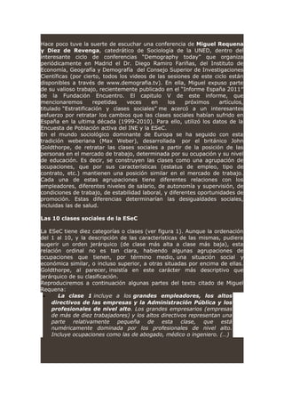 Hace poco tuve la suerte de escuchar una conferencia de Miguel Requena
y Diez de Revenga, catedrático de Sociología de la UNED, dentro del
interesante ciclo de conferencias “Demography today” que organiza
periódicamente en Madrid el Dr. Diego Ramiro Fariñas, del Instituto de
Economía, Geografía y Demografía del Consejo Superior de Investigaciones
Científicas (por cierto, todos los videos de las sesiones de este ciclo están
disponibles a través de www.demografia.tv). En ella, Miguel expuso parte
de su valioso trabajo, recientemente publicado en el “Informe España 2011″
de la Fundación Encuentro. El capitulo V de este informe, que
mencionaremos repetidas veces en los próximos artículos,
titulado “Estratificación y clases sociales” me acercó a un interesantes
esfuerzo por retratar los cambios que las clases sociales habían sufrido en
España en la ultima década (1999-2010). Para ello, utilizó los datos de la
Encuesta de Población activa del INE y la ESeC.
En el mundo sociológico dominante de Europa se ha seguido con esta
tradición weberiana (Max Weber), desarrollada por el británico John
Goldthorpe, de retratar las clases sociales a partir de la posición de las
personas en el mercado de trabajo, determinada por su ocupación y su nivel
de educación. Es decir, se construyen las clases como una agrupación de
ocupaciones, que por sus características (estatus de empleo, tipo de
contrato, etc.) mantienen una posición similar en el mercado de trabajo.
Cada una de estas agrupaciones tiene diferentes relaciones con los
empleadores, diferentes niveles de salario, de autonomía y supervisión, de
condiciones de trabajo, de estabilidad laboral, y diferentes oportunidades de
promoción. Estas diferencias determinarían las desigualdades sociales,
incluidas las de salud.
Las 10 clases sociales de la ESeC
La ESeC tiene diez categorías o clases (ver figura 1). Aunque la ordenación
del 1 al 10, y la descripción de las características de las mismas, pudiera
sugerir un orden jerárquico (de clase más alta a clase más baja), esta
relación ordinal no es tan clara, habiendo algunas agrupaciones de
ocupaciones que tienen, por término medio, una situación social y
económica similar, o incluso superior, a otras situadas por encima de ellas.
Goldthorpe, al parecer, insistía en este carácter más descriptivo que
jerárquico de su clasificación.
Reproduciremos a continuación algunas partes del texto citado de Miguel
Requena:
• La clase 1 incluye a los grandes empleadores, los altos
directivos de las empresas y la Administración Pública y los
profesionales de nivel alto. Los grandes empresarios (empresas
de más de diez trabajadores) y los altos directivos representan una
parte relativamente pequeña de esta clase, que está
numéricamente dominada por los profesionales de nivel alto.
Incluye ocupaciones como las de abogado, médico o ingeniero. (…)
 