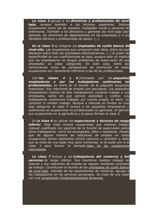 • La clase 2 agrupa a los directivos y profesionales de nivel
bajo, aunque también a los técnicos superiores. Incluye
ocupaciones como las de maestro, trabajador social o personal de
enfermería. También a los directivos y gerentes de nivel bajo (por
ejemplo, los directores de departamento en las empresas) y a los
llamados técnicos y profesionales de apoyo. (…)
• En la clase 3 se integran los empleados de cuello blanco de
nivel alto. Las ocupaciones que componen esta clase, entre las que
destacan sobre todo los empleados administrativos, (…) El grado de
especificidad de sus cualificaciones es bajo, aunque esto no implica
que los empleadores no tengan problemas de supervisión de sus
empleados en estas categorías. En todo caso, tanto las
retribuciones como las perspectivas de promoción de estas
ocupaciones son claramente inferiores a las de los profesionales.
• Con las clases 4 y 5 (formadas por los pequeños
empleadores y por los trabajadores autónomos no
profesionales) se entra en el mundo de la pequeña burguesía
tradicional. Sus relaciones de empleo son peculiares. Los pequeños
empleadores (menos de diez trabajadores) compran trabajo a sus
empleados, sobre los que ejercen autoridad y control. Los
trabajadores autónomos trabajan por cuenta propia, es decir, no
compran ni venden trabajo. Aunque a menudo se funden en una
sola categoría, la clase 4 incluye a los pequeños empresarios y
autónomos en ocupaciones no profesionales no agrícolas. Si ejercen
sus ocupaciones en la agricultura y la pesca forman la clase 5.
• En la clase 6 se ubican los supervisores y técnicos de rango
inferior. Esta clase incluye ocupaciones que implican trabajo
manual cualificado con ejercicio de la función de supervisión sobre
otros trabajadores, como los encargados, jefes o capataces. Puesto
que de alguna manera las relaciones de empleo en estas
ocupaciones tienen elementos mixtos (servicio y contrato) y dado
que se trata de una clase muy poco numerosa, se la suele unir a la
clase 3 para formar la llamada clase de las ocupaciones
intermedias.
• La clase 7 incluye a los trabajadores del comercio y los
servicios de rango inferior. Sus miembros realizan trabajo no
manual y sus relaciones de empleo se regulan mediante contratos
de trabajo. Constituyen el mundo de los empleados de cuello blanco
de nivel bajo. Además de los dependientes de comercio, agrupa a
los trabajadores en los servicios personales. Se trata de una clase
con una composición fundamentalmente femenina.
 