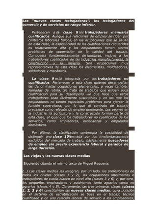 Las “nuevas clases trabajadoras”: los trabajadores del
comercio y de servicios de rango inferior.
• Pertenecen a la clase 8 los trabajadores manuales
cualificados. Aunque sus relaciones de empleo se rigen por
contratos laborales típicos, en las ocupaciones que se sitúan
en esta clase, la especificidad de las cualificaciones requeridas
es relativamente alta y los empleadores tienen ciertos
problemas de supervisión de la calidad del trabajo.
Compuesta fundamentalmente de hombres, incluye a los
trabajadores cualificados de las industrias manufactureras, la
construcción y la minería. Son ocupaciones muy
representativas de esta clase los electricistas, moldeadores,
soldadores y mecánicos.
• La clase 9 está integrada por los trabajadores no
cualificados. Pertenecen a esta clase quienes desempeñan
las denominadas ocupaciones elementales, a veces también
llamadas de rutina. Se trata de trabajos que exigen poca
cualificación para su desempeño –lo que hace que estos
trabajadores sean fácilmente sustituibles y en los que los
empleadores no tienen especiales problemas para ejercer la
función supervisora, por lo que el contrato de trabajo
prevalece como relación de empleo dominante. Los peones en
la industria, la agricultura y la construcción forman parte de
esta clase, al igual que los trabajadores no cualificados de los
servicios, como limpiadores, ordenanzas y empleados
domésticos.
• Por último, la clasificación contempla la posibilidad de
distinguir una clase 10formada por los involuntariamente
excluidos del mercado de trabajo, básicamente buscadores
de empleo sin previa experiencia laboral y parados de
larga duración.
Las viejas y las nuevas clases medias
Siguiendo citando el mismo texto de Miguel Requena:
(…) Las clases medias las integran, por un lado, los profesionales de
todos los niveles (clases 1 y 2), las ocupaciones intermedias o
trabajadores de cuello blanco de nivel alto (clases 3 y 6) y, por otro,
los pequeños empleadores y autónomos tanto agrarios como no
agrarios (clases 4 y 5). Claramente, las tres primeras clases (clases
1, 2, 3 y 6) constituirían las nuevas clases medias, cuya posición
en el sistema de estratificación se basa en el trabajo técnico
cualificado y en una relación laboral de servicio a los empleadores,
 