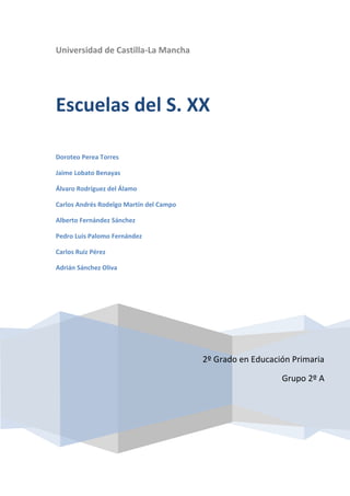 Universidad de Castilla-La Mancha




Escuelas del S. XX

Doroteo Perea Torres

Jaime Lobato Benayas

Álvaro Rodríguez del Álamo

Carlos Andrés Rodelgo Martín del Campo

Alberto Fernández Sánchez

Pedro Luis Palomo Fernández

Carlos Ruiz Pérez

Adrián Sánchez Oliva




                                         2º Grado en Educación Primaria

                                                            Grupo 2º A
 