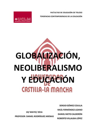 FACTULTAD DE EDUCACIÓN DE TOLEDO
TENDENCIAS CONTEMPORÁNEAS DE LA EDUCACIÓN
GLOBALIZACIÓN,
NEOLIBERALISMO
Y EDUCACIÓN
SERGIO GÓMEZ COLILLA
RAÚL FERNÁNDEZ LIZANO
DANIEL NIETO CALDERÓN
ROBERTO VILLALBA LÓPEZ
10/ MAYO/ 2016
PROFESOR: DANIEL RODRÍGUEZ ARENAS
 