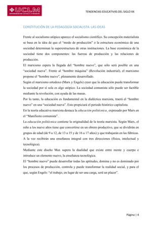 TENDENCIAS EDUCATIVAS DEL SIGLO XX
Página | 4
CONSTITUCIÓN DE LA PEDAGOGÍA SOCIALISTA: LAS IDEAS
Frente al socialismo utópico aparece el socialismo científico. Su concepción materialista
se basa en la idea de que el “modo de producción” o la estructura económica de una
sociedad determinan la superestructura de otras instituciones. La base económica de la
sociedad tiene dos componentes: las fuerzas de producción y las relaciones de
producción.
El marxismo espera la llegada del “hombre nuevo”, que sólo será posible en una
“sociedad nueva”. Frente al “hombre máquina” (Revolución industrial), el marxismo
propone el “hombre nuevo”, plenamente desarrollado.
Según el marxismo ortodoxo (Marx y Engels) creer que la educación puede transformar
la sociedad por sí sola es algo utópico. La sociedad comunista sólo puede ser factible
mediante la revolución, con ayuda de las masas.
Por lo tanto, la educación es fundamental en la dialéctica marxista, traerá el “hombre
nuevo” en una “sociedad nueva”. Esto propiciará el periodo histórico capitalista.
En la teoría educativa marxista destaca la educación politécnica¸ expresado por Marx en
el “Manifiesto comunista”.
La educación politécnica contiene la originalidad de la teoría marxista. Según Marx, el
niño a los nueve años tiene que convertirse en un obrero productivo, que se dividirán en
grupos de edad (de 9 a 12, de 13 a 15 y de 16 a 17 años) y que trabajarán en las fábricas.
A la vez recibirán una enseñanza integral con tres direcciones (física, intelectual y
tecnológica).
Mediante este diseño Max supera la dualidad que existe entre mente y cuerpo e
introduce un elemento nuevo, la enseñanza tecnológica.
El “hombre nuevo” puede desarrollar todas las aptitudes, domina y no es dominado por
los procesos de producción, controla y puede transformar la realidad social, y para el
que, según Engels: “el trabajo, en lugar de ser una carga, será un placer”.
 