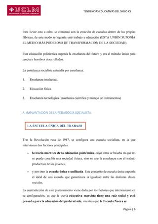 TENDENCIAS EDUCATIVAS DEL SIGLO XX
Página | 6
Para llevar esto a cabo, se comenzó con la creación de escuelas dentro de las propias
fábricas, de este modo se lograría unir trabajo y educación (ESTA UNIÓN SUPONÍA
EL MEDIO MÁS PODEROSO DE TRANSFORMACIÓN DE LA SOCIEDAD).
Esta educación politécnica suponía la enseñanza del futuro y era el método único para
producir hombres desarrollados.
La enseñanza socialista entendía por enseñanza:
1. Enseñanza intelectual.
2. Educación física.
3. Enseñanza tecnológica (enseñanza científica y manejo de instrumentos)
A. IMPLANTACIÓN DE LA PEDAGOGÍA SOCIALISTA:
Tras la Revolución rusa de 1917, se configura una escuela socialista, en la que
intervienen dos factores principales.
 la teoría marxista de la educación politécnica, cuyo lema se basaba en que no
se puede concibir una sociedad futura, sino se une la enseñanza con el trabajo
productivo de los jóvenes,
 y por otro la escuela única o unificada. Este concepto de escuela única exponía
el ideal de una escuela que garantizara la igualdad entre las distintas clases
sociales.
La contradicción de este planteamiento viene dada por los factores que intervinieron en
su configuración, ya que la teoría educativa marxista tiene una raíz social y está
pensada para la educación del proletariado, mientras que la Escuela Nueva se
LA ESCUELA ÚNICA DEL TRABAJO
 