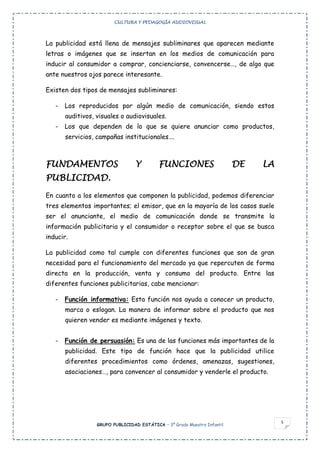 CULTURA Y PEDAGOGÍA AUDIOVISUAL




La publicidad está llena de mensajes subliminares que aparecen mediante
letras o imágenes que se insertan en los medios de comunicación para
inducir al consumidor a comprar, concienciarse, convencerse…, de algo que
ante nuestros ojos parece interesante.

Existen dos tipos de mensajes subliminares:

   -   Los reproducidos por algún medio de comunicación, siendo estos
       auditivos, visuales o audiovisuales.
   -   Los que dependen de lo que se quiere anunciar como productos,
       servicios, campañas institucionales….



FUNDAMENTOS                       Y        FUNCIONES                      DE   LA
PUBLICIDAD.
En cuanto a los elementos que componen la publicidad, podemos diferenciar
tres elementos importantes; el emisor, que en la mayoría de los casos suele
ser el anunciante, el medio de comunicación donde se transmite la
información publicitaria y el consumidor o receptor sobre el que se busca
inducir.

La publicidad como tal cumple con diferentes funciones que son de gran
necesidad para el funcionamiento del mercado ya que repercuten de forma
directa en la producción, venta y consumo del producto. Entre las
diferentes funciones publicitarias, cabe mencionar:

   -   Función informativa: Esta función nos ayuda a conocer un producto,
       marca o eslogan. La manera de informar sobre el producto que nos
       quieren vender es mediante imágenes y texto.


   -   Función de persuasión: Es una de las funciones más importantes de la
       publicidad. Este tipo de función hace que la publicidad utilice
       diferentes procedimientos como órdenes, amenazas, sugestiones,
       asociaciones…, para convencer al consumidor y venderle el producto.




                                                                                    5
                  GRUPO PUBLICIDAD ESTÁTICA – 3º Grado Maestro Infantil
 