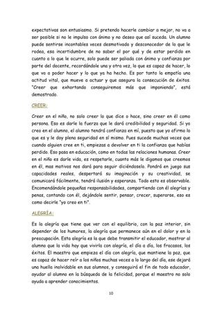 expectativas son entusiasmo. Si pretendo hacerle cambiar a mejor, no va a
ser posible si no le impulso con ánimo y no deseo que así suceda. Un alumno
puede sentirse incontables veces desmotivado y desconocedor de lo que le
rodea, esa incertidumbre de no saber el por qué y de estar perdido en
cuanto a lo que le ocurre, solo puede ser paliada con ánimo y confianza por
parte del docente, recordándole una y otra vez, lo que es capaz de hacer, lo
que va a poder hacer y lo que ya ha hecho. Es por tanto la empatía una
actitud vital, que mueve a actuar y que asegura la consecución de éxitos.
“Creer   que   exhortando       conseguiremos   más   que   imponiendo”,   está
demostrado.

CREER:

Creer en el niño, no solo creer lo que dice o hace, sino creer en él como
persona. Eso es darle la fuerza que le dará credibilidad y seguridad. Si yo
creo en el alumno, el alumno tendrá confianza en mí, puesto que yo afirmo lo
que es y le doy plena seguridad en sí mismo. Pues sucede muchas veces que
cuando alguien cree en ti, empiezas a devolver en ti la confianza que habías
perdido. Eso pasa en educación, como en todas las relaciones humanas. Creer
en el niño es darle vida, es respetarle, cuanto más le digamos que creemos
en él, mas motivos nos dará para seguir diciéndoselo. Pondrá en juego sus
capacidades reales, despertará su imaginación y su creatividad, se
comunicará fácilmente, tendrá ilusión y esperanza. Todo esto es observable.
Encomendándole pequeñas responsabilidades, compartiendo con él alegrías y
penas, contando con él, dejándole sentir, pensar, crecer, superarse, eso es
como decirle “yo creo en ti”.

ALEGRÍA:

Es la alegría que tiene que ver con el equilibrio, con la paz interior, sin
depender de los humores, la alegría que permanece aún en el dolor y en la
preocupación. Esta alegría es la que debe transmitir el educador, mostrar al
alumno que la vida hay que vivirla con alegría, el día a día, los fracasos, los
éxitos. El maestro que empieza el día con alegría, que mantiene la paz, que
es capaz de hacer reír a los niños muchas veces a lo largo del día, ese dejará
una huella inolvidable en sus alumnos, y conseguirá el fin de todo educador,
ayudar al alumno en la búsqueda de la felicidad, porque el maestro no solo
ayuda a aprender conocimientos.

                                       10
 