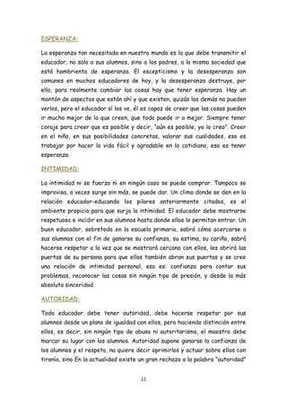 ESPERANZA:

La esperanza tan necesitada en nuestro mundo es la que debe transmitir el
educador, no solo a sus alumnos, sino a los padres, a la misma sociedad que
está hambrienta de esperanza. El escepticismo y la desesperanza son
comunes en muchos educadores de hoy, y la desesperanza destruye, por
ello, para realmente cambiar las cosas hay que tener esperanza. Hay un
montón de aspectos que están ahí y que existen, quizás los demás no pueden
verlos, pero el educador sí los ve, él es capaz de creer que las cosas pueden
ir mucho mejor de lo que creen, que todo puede ir a mejor. Siempre tener
coraje para creer que es posible y decir, “aún es posible, yo lo creo”. Creer
en el niño, en sus posibilidades concretas, valorar sus cualidades, eso es
trabajar por hacer la vida fácil y agradable en lo cotidiano, eso es tener
esperanza.

INTIMIDAD:

La intimidad ni se fuerza ni en ningún caso se puede comprar. Tampoco se
improvisa, a veces surge sin más, se puede dar. Un clima donde se den en la
relación educador-educando los pilares anteriormente citados, es el
ambiente propicio para que surja la intimidad. El educador debe mostrarse
respetuoso e incidir en sus alumnos hasta donde ellos le permitan entrar. Un
buen educador, sobretodo en la escuela primaria, sabrá cómo acercarse a
sus alumnos con el fin de ganarse su confianza, su estima, su cariño, sabrá
hacerse respetar a la vez que se mostrará cercano con ellos, les abrirá las
puertas de su persona para que ellos también abran sus puertas y se cree
una relación de intimidad personal, eso es: confianza para contar sus
problemas, reconocer las cosas sin ningún tipo de presión, y desde la más
absoluta sinceridad.

AUTORIDAD:

Todo educador debe tener autoridad, debe hacerse respetar por sus
alumnos desde un plano de igualdad con ellos, pero haciendo distinción entre
ellos, es decir, sin ningún tipo de abuso ni autoritarismo, el maestro debe
marcar su lugar con los alumnos. Autoridad supone ganarse la confianza de
los alumnos y el respeto, no quiere decir oprimirlos y actuar sobre ellos con
tiranía, sino En la actualidad existe un gran rechazo a la palabra “autoridad”


                                     11
 