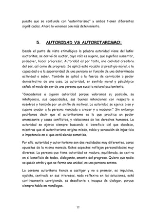 puesto que se confunde con “autoritarismo” y ambos tienen diferentes
significados. Ahora lo veremos con más detenimiento.




         5.     AUTORIDAD VS AUTORITARISMO:
Desde el punto de vista etimológico la palabra autoridad viene del latín:
auctoritas, se derivó de auctor, cuya raíz es augere, que significa aumentar,
promover, hacer progresar. Autoridad es por tanto, una cualidad creadora
del ser, así como de progreso. Se aplicó este vocablo al prestigio moral, a la
capacidad o a la superioridad de una persona en función de una determinada
actividad o saber. También se aplicó a la fuerza de convicción o poder
demostrativo de una cosa. La autoridad, en sentido moral y psicológico
señala el modo de ser de una persona que suscita natural acatamiento.

“Concedemos a alguien autoridad porque valoramos su posición, su
inteligencia, sus capacidades, sus buenas intenciones con respecto a
nosotros y también por un sinfín de motivos. La autoridad se ejerce bien y
supone ayudar a la persona mandada a crecer y a madurar.” Sin embargo
podríamos decir que el autoritarismo es lo que practica un poder
amenazante y causa conflictos, y violaciones de los derechos humanos. La
autoridad se ejerce siempre buscando el beneficio del que obedece,
mientras que el autoritarismo origina miedo, rabia y sensación de injusticia
e impotencia en el que está siendo sometido.

Por ello, autoridad y autoritarismo son dos realidades muy diferentes, caras
opuestas de la misma moneda. Estos aspectos reflejan personalidades muy
diversas. La persona que tiene autoridad es madura, equilibrada, se centra
en el beneficio de todos, dialogante, amante del progreso. Quiere que nadie
se quede atrás y que se forme una unidad, es una persona serena.

La persona autoritaria tiende a castigar y no a premiar, es impulsiva,
egoísta, centrada en sus intereses, nada reflexiva en las soluciones, está
continuamente corrigiendo, es desafiante e incapaz de dialogar, porque
siempre habla en monólogos.




                                      12
 
