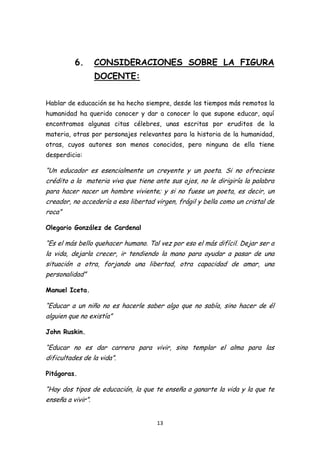 6.       CONSIDERACIONES SOBRE LA FIGURA
                   DOCENTE:


Hablar de educación se ha hecho siempre, desde los tiempos más remotos la
humanidad ha querido conocer y dar a conocer lo que supone educar, aquí
encontramos algunas citas célebres, unas escritas por eruditos de la
materia, otras por personajes relevantes para la historia de la humanidad,
otras, cuyos autores son menos conocidos, pero ninguna de ella tiene
desperdicio:

“Un educador es esencialmente un creyente y un poeta. Si no ofreciese
crédito a la materia viva que tiene ante sus ojos, no le dirigiría la palabra
para hacer nacer un hombre viviente; y si no fuese un poeta, es decir, un
creador, no accedería a esa libertad virgen, frágil y bella como un cristal de
roca”

Olegario González de Cardenal

“Es el más bello quehacer humano. Tal vez por eso el más difícil. Dejar ser a
la vida, dejarla crecer, ir tendiendo la mano para ayudar a pasar de una
situación a otra, forjando una libertad, otra capacidad de amar, una
personalidad”

Manuel Iceta.

“Educar a un niño no es hacerle saber algo que no sabía, sino hacer de él
alguien que no existía”

John Ruskin.

“Educar no es dar carrera para vivir, sino templar el alma para las
dificultades de la vida”.

Pitágoras.

“Hay dos tipos de educación, la que te enseña a ganarte la vida y la que te
enseña a vivir”.


                                      13
 