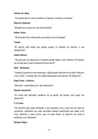 Antony de Melo.

“La educación no crea al hombre, le ayuda a crearse a sí mismo”

Maurice Debesse.

“Enseñar es un ejercicio de inmortalidad”

Ruben Alves.

“El principio de la educación es predicar con el ejemplo”

Turgot

“El objeto más noble que puede ocupar el hombre es ilustrar a sus
semejantes”

Simón Bolivar.

“Tan solo por la educación el hombre puede llegar a ser hombre. El hombre
no es más que lo que la educación hace de él”

Kant, Emmanuel.

“Cuando el pueblo es tan numeroso, ¿Qué puede hacerse en su bien? Hacerlo
rico y feliz. Y cuando sea rico ¿Qué más puede hacerse por él? Educarlo”.

Kung Futse, Confucio.

“Del amor, constituye en sí, dar educación”.

Eleonor Roosevelt.

“La tarea del educador moderno no es podar las selvas, sino regar los
desiertos”

C.S.Lewis

“Un maestro que sabe estimular a sus alumnos y da a cada uno de ellos su
confianza, obtendrá con más facilidad buenos resultados que aquel otro
frío, distante y más crítico, que no sabe llevar un espíritu de lucha y
esfuerzo a su alumnado”.

Enrique Rojas.


                                     14
 