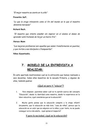 “El mejor maestro se sienta en tu silla”

Proverbio Sufí.

“Lo que la oruga interpreta como el fin del mundo es lo que el maestro
denomina mariposa”

Richard Bach.

“El maestro que intenta enseñar sin inspirar en el alumno el deseo de
aprender está tratando de forjar un hierro frío”.

Horace Mann

“Los mejores profesores son aquellos que saben transformarse en puentes,
y que invitan a sus discípulos a franquearlos”.

Nikos Kazantzakis.




           7. MODELO DE LA ENTREVISTA A
                  REALIZAR:
En este apartado mostraremos cual es la entrevista que hemos realizado a
seis docentes, todos ellos maestros de la escuela Primaria, y algunos de
ellos, también padres:

                               ¿Qué es para ti “educar”?

   1.       Para empezar, queremos saber cuál es tu opinión acerca del concepto
        “Educación”, desde tu identidad como maestra, desde tu experiencia en la
        labor educativa, ¿qué consideras que es la educación?


   2.      Mucha gente piensa que la educación compete a la etapa infantil
        únicamente, que la educación es más bien, “cosa de niños”, parece que la
        educación es un valor que se adquiere en la niñez, y por tanto, no se puede
        conseguir en la vida adulta… ¿qué opinas al respecto?

                Y para la sociedad, ¿qué es la educación?


                                         15
 