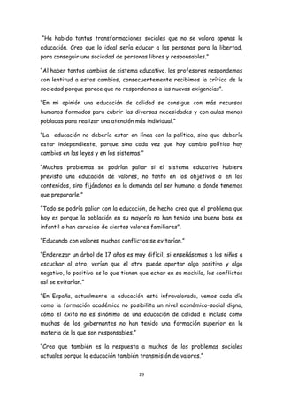 “Ha habido tantas transformaciones sociales que no se valora apenas la
educación. Creo que lo ideal sería educar a las personas para la libertad,
para conseguir una sociedad de personas libres y responsables.”

“Al haber tantos cambios de sistema educativo, los profesores respondemos
con lentitud a estos cambios, consecuentemente recibimos la crítica de la
sociedad porque parece que no respondemos a las nuevas exigencias”.

“En mi opinión una educación de calidad se consigue con más recursos
humanos formados para cubrir las diversas necesidades y con aulas menos
pobladas para realizar una atención más individual.”

“La educación no debería estar en línea con la política, sino que debería
estar independiente, porque sino cada vez que hay cambio político hay
cambios en las leyes y en los sistemas.”

“Muchos problemas se podrían paliar si el sistema educativo hubiera
previsto una educación de valores, no tanto en los objetivos o en los
contenidos, sino fijándonos en la demanda del ser humano, a donde tenemos
que prepararle.”

“Todo se podría paliar con la educación, de hecho creo que el problema que
hay es porque la población en su mayoría no han tenido una buena base en
infantil o han carecido de ciertos valores familiares”.

“Educando con valores muchos conflictos se evitarían.”

“Enderezar un árbol de 17 años es muy difícil, si enseñásemos a los niños a
escuchar al otro, verían que el otro puede aportar algo positivo y algo
negativo, lo positivo es lo que tienen que echar en su mochila, los conflictos
así se evitarían.”

“En España, actualmente la educación está infravalorada, vemos cada día
como la formación académica no posibilita un nivel económico-social digno,
cómo el éxito no es sinónimo de una educación de calidad e incluso como
muchos de los gobernantes no han tenido una formación superior en la
materia de la que son responsables.”

“Creo que también es la respuesta a muchos de los problemas sociales
actuales porque la educación también transmisión de valores.”


                                       19
 