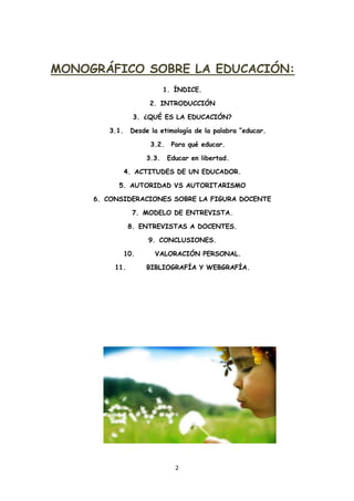 MONOGRÁFICO SOBRE LA EDUCACIÓN:
                            1. ÍNDICE.

                      2. INTRODUCCIÓN

                 3. ¿QUÉ ES LA EDUCACIÓN?

        3.1.    Desde la etimología de la palabra “educar.

                      3.2.    Para qué educar.

                     3.3.    Educar en libertad.

               4. ACTITUDES DE UN EDUCADOR.

           5. AUTORIDAD VS AUTORITARISMO

     6. CONSIDERACIONES SOBRE LA FIGURA DOCENTE

                 7. MODELO DE ENTREVISTA.

                8. ENTREVISTAS A DOCENTES.

                     9. CONCLUSIONES.

               10.     VALORACIÓN PERSONAL.

          11.        BIBLIOGRAFÍA Y WEBGRAFÍA.




                               2
 