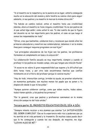 “Si al maestro se le respetara y se le pusiera en su lugar, estaría conseguido
mucho en la educación del alumno y éste tendría su camino claro para seguir
adelante, si sus padres y su maestro le marcan la misma dirección.”

“Ha habido un cambio radical, antes el maestro tenía una credibilidad
máxima, ahora el maestro no tiene ninguna credibilidad. Ya no son padres de
lo que usted diga señor, como usted lo vea. Te das cuenta de que la figura
del docente no es tan importante para los padres, el caso es que luego sí
somos los responsables de todo”

“Otros, creo que bastantes, colaboran bien y reconocen que siendo ellos los
primeros educadores y nosotros sus colaboradores, debemos ir en la misma
línea para conseguir mayores progresos con sus hijos.”

“Los principales educadores de los hijos son los padres, los profesores
formamos un complemento en base a la educación”.

“La colaboración familia escuela es muy importante, siempre y cuando el
profesor ni los padres se invadan campo, sino que tengan una relación fluida”

“A veces no se valora la gran responsabilidad que supone y la dificultad que
ésta tarea tiene, y por otro lado encontramos familias que confían
totalmente en el criterio del profesor porque lo valoran mucho.”

“Hay de todo, interactúan contigo, brindan su ayuda, se prestan voluntarios
en momentos puntuales, son muchos menos los papás que se ponen a tu
disposición desde lo que tú les pidas.”

“Aunque quieren colaborar contigo, como que saben mucho, todos saben,
todos tienen opinión, y los padres los primeros.”

“Por lo general, creo que padres y profesores caminamos en la misma
dirección aunque no del todo unidos.”

Tercera parte: EL PROYECTO EDUCATIVO EN EL DÍA A DÍA:

“Siempre intento inculcar a mis alumnos que sientan “LA SATISFACCIÓN
DEL DEBER CUMPLIDO”. Esa es la experiencia más rica y poderosa que yo
he sentido en mi vida personal y la transmito. En muchos casos puedo decir
que lo he conseguido y cuando los veo después, de mayores, me digo:
“LLEVAN ALGO DE MÍ”.”

                                        20
 