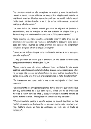 “Un caso concreto de un niño en régimen de acogida, y venía de una familia
desestructurada, era un niño que no respondía a ningún condicionante, ni
positivo ni negativo. Llegó un momento en el que, me contó todo lo que él
había vivido, estaba desecho, a partir de ahí su rabia cambio, aceptó el
castigo, y además cambió.”

“Un caso difícil, un   alumno rumano que entro en segundo de primaria a
escolarizarse, era en principio un niño con autismo sin diagnosticar, y a
fecha de hoy este alumno está en cuarto de la ESO, y es autónomo.”

“Como maestro de inglés resulta complicado impartir este área con los
alumnos de integración y es realmente satisfactorio descubrir como con el
paso del tiempo muchos de estos alumnos son capaces de comprender
incluso de dirigirse a ti en la lengua extranjera.”

“La motivación influye siempre en su rendimiento, motivarle en lo poco para
que valla ampliando”

“….hay que tener en cuenta que al enseñar a un niño debes ser muy cauto
porque efectivamente, APRENDEN TODO.”

“Somos espejo unos de otros, debemos tener actitudes lo más puras
posibles. Los niños perciben la falsedad en seguida, somos espejo para ellos,
no hay cosa más confusa para los niños de no saber cuál es su referente, a
donde mirar, esto está trayendo graves problemas, la falta de referentes.”

“Es interesante ver como todo lo que estás trabajando al final tiene
resultado.”

“Es emocionante que otra persona aprenda de ti y es cierto que tenemos que
ser muy conscientes de lo que esto supone, somos uno de los principales
modelos a seguir para los niños y cualquier actuación nuestra influirá de
alguna manera en ellos... Trabajamos con un material muy delicado.”

“Efecto inmediato, decirle a un niño, aunque no sea así: ¡qué bien los has
hecho!, eso supone que la siguiente vez va a ser mucho mejor,…motivar a un
niño, hablarle desde un tono de confianza, en todo eso, el fruto es
inmediato”.




                                       21
 