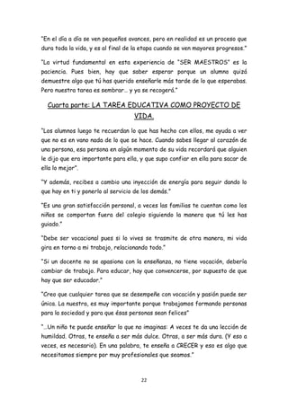 “En el día a día se ven pequeños avances, pero en realidad es un proceso que
dura toda la vida, y es al final de la etapa cuando se ven mayores progresos.”

“La virtud fundamental en esta experiencia de “SER MAESTROS” es la
paciencia. Pues bien, hay que saber esperar porque un alumno quizá
demuestre algo que tú has querido enseñarle más tarde de lo que esperabas.
Pero nuestra tarea es sembrar… y ya se recogerá.”

  Cuarta parte: LA TAREA EDUCATIVA COMO PROYECTO DE
                                   VIDA.

“Los alumnos luego te recuerdan lo que has hecho con ellos, me ayuda a ver
que no es en vano nada de lo que se hace. Cuando sabes llegar al corazón de
una persona, esa persona en algún momento de su vida recordará que alguien
le dijo que era importante para ella, y que supo confiar en ella para sacar de
ella lo mejor”.

“Y además, recibes a cambio una inyección de energía para seguir dando lo
que hay en ti y ponerlo al servicio de los demás.”

“Es una gran satisfacción personal, a veces las familias te cuentan como los
niños se comportan fuera del colegio siguiendo la manera que tú les has
guiado.”

“Debe ser vocacional pues si lo vives se trasmite de otra manera, mi vida
gira en torno a mi trabajo, relacionando todo.”

“Si un docente no se apasiona con la enseñanza, no tiene vocación, debería
cambiar de trabajo. Para educar, hay que convencerse, por supuesto de que
hay que ser educador.”

“Creo que cualquier tarea que se desempeñe con vocación y pasión puede ser
única. La nuestra, es muy importante porque trabajamos formando personas
para la sociedad y para que ésas personas sean felices”

“…Un niño te puede enseñar lo que no imaginas: A veces te da una lección de
humildad. Otras, te enseña a ser más dulce. Otras, a ser más dura. (Y eso a
veces, es necesario). En una palabra, te enseña a CRECER y eso es algo que
necesitamos siempre por muy profesionales que seamos.”



                                      22
 