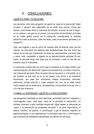 9.    CONCLUSIONES:
¿QUÉ ES PARA TI EDUCAR?

Los docentes, ante esta pregunta tan genérica, ¿qué es la educación? ¿Qué
es para ti educar? han respondido de un modo muy conciso. Creen que
educar, como hemos dicho al comienzo del estudio, es sacar de uno lo mejor,
es un conducir, una guía en el camino. Los docentes entrevistados coinciden
en su visión global acerca de la educación, considerando la realidad
educativa como un proceso, como una meta, como un encuentro personal y un
compartir.

Algo, que engloba y que se nutre de razones más intrínsecas como son los
valores, los principios, los saberes más fundamentales. Por ello dicen que
educar no es solo una transmisión, un llenar de conocimientos, sino ante todo
y sobre todo, acompañar a alguien en su descubrimiento personal Es por
tanto, un proceso largo, tan largo que se extiende a toda la vida del ser
humano y que lo trasciende.

La educación, aunque bien es cierto que la situamos en la etapa infantil, por
razones lógicas y de desarrollo, supone un reconducirse, un volver a hacerse,
una renovación personal. Esta reconducción es necesaria e irrevocable en el
ser humano, ya que este no es un ser pasivo, sino activo y en constante
movimiento, que pasa por diferentes etapas, situaciones, entornos,
ambientes, incluso culturas, y, como cualquier ser vivo, de un modo innato
trata siempre de no estancarse, de adaptarse a la sociedad en la que vive, y
a la vida que trascurre.

Y PARA LA SOCIEDAD: ¿QUÉ ES LA EDUCACIÓN?

Las preguntas realizadas en este apartado, pretenden suscitar respuesta a
interrogantes como, ¿qué lugar tiene en la sociedad la educación?, ¿el
sistema favorece a esta realidad educativa? ¿Qué supone la educación en
cuanto a la prevención de problemas sociales? Y de gran importancia, el
ámbito familiar, los padres, si contribuyen a que el docente adquiera un
papel prestigioso, si es respetado por la sociedad como tal, si contribuyen a
que el proceso de enseñanza-aprendizaje sea óptimo en sus hijos.



                                     24
 