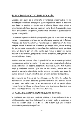 EL PROCESO EDUCATIVO EN EL DÍA A DÍA:

Llegado a este punto de la entrevista, pretendemos conocer cuáles son las
estrategias educativas, pedagógicas y psicológicas que emplea el educador
para llevar a término su trabajo con el alumno. Hemos dado cabida a
experiencias cotidianas que nos muestran hasta donde la educación puede
hacer evolucionar a una persona, hasta donde educando se puede sacar de
alguien lo imaginable.

Los alumnos reproducen todo lo que aprenden, por eso es necesario ser muy
cautos y responsables en el aula, porque ellos van a aprender de ti. Esto en
Psicología se llama “modelado”, o “aprendizaje por observación”, los niños
siempre buscan un modelo de referencia que tengan cerca, al que imitan y
del que aprenden observando. Lo que sí es claro es la importancia que tiene
esto. Un docente por ello debe cuidar sus formas y saber que quiere
inculcar en sus alumnos, porque si su actitud es confusa, reflejará en ellos
su confusión y su tibieza.

También nos han contado cómo es posible influir en un alumno para bien,
como podemos cambiarle a mejor, y la base para esto es escucharle, abrirse
a sus problemas, con empatía, comprender su situación, darle todo nuestro
apoyo y confianza, decirle “¡qué bien lo has hecho!”, porque esto nos
garantiza una mejora inmediata, son las maneras necesarias para sacar del
alumno lo mejor de sí, en definitiva, para ayudarle a crecer como persona.

Este material de trabajo es tan delicado, que la falta de cautela ha
desembocado una crisis emocional que trasciende más allá: los niños buscan
sin cesar unos referentes, al no encontrarlos o al no existir claros
referentes en la vida de un niño, entonces este se encontrará perdido y no
sabrá cómo hacer frente a las situaciones de la vida.

LA TAREA EDUCATIVA COMO PROYECTO DE VIDA:

Y finalmente, este apartado concierne a lo que es la vocación educativa, la
misión educadora que tiene todo maestro, profesor, padre o persona en la
tarea de educar. ¿Cuál es el fin de esta misión? ¿Es una profesión
satisfactoria para el que la profesa?

                                        26
 