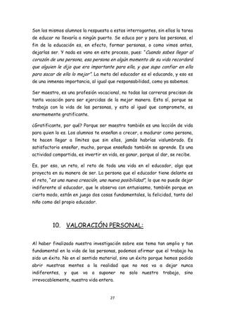 Son los mismos alumnos la respuesta a estos interrogantes, sin ellos la tarea
de educar no llevaría a ningún puerto. Se educa por y para las personas, el
fin de la educación es, en efecto, formar personas, o como vimos antes,
dejarlas ser. Y nada es vano en este proceso, pues: “Cuando sabes llegar al
corazón de una persona, esa persona en algún momento de su vida recordará
que alguien le dijo que era importante para ella, y que supo confiar en ella
para sacar de ella lo mejor”. La meta del educador es el educando, y eso es
de una inmensa importancia, al igual que responsabilidad, como ya sabemos.

Ser maestro, es una profesión vocacional, no todas las carreras precisan de
tanta vocación para ser ejercidas de la mejor manera. Esta sí, porque se
trabaja con la vida de las personas, y esto al igual que compromete, es
enormemente gratificante.

¿Gratificante, por qué? Porque ser maestro también es una lección de vida
para quien lo es. Los alumnos te enseñan a crecer, a madurar como persona,
te hacen llegar a límites que sin ellos, jamás habrías vislumbrado. Es
satisfactorio enseñar, mucho, porque enseñado también se aprende. Es una
actividad compartida, es invertir en vida, es ganar, porque al dar, se recibe.

Es, por eso, un reto, el reto de toda una vida en el educador, algo que
proyecta en su manera de ser. La persona que el educador tiene delante es
el reto, “es una nueva creación, una nueva posibilidad”, lo que no puede dejar
indiferente al educador, que le observa con entusiasmo, también porque en
cierto modo, están en juego dos cosas fundamentales, la felicidad, tanto del
niño como del propio educador.




          10. VALORACIÓN PERSONAL:

Al haber finalizado nuestra investigación sobre ese tema tan amplio y tan
fundamental en la vida de las personas, podemos afirmar que el trabajo ha
sido un éxito. No en el sentido material, sino un éxito porque hemos podido
abrir nuestras mentes a la realidad que no nos va a dejar nunca
indiferentes,   y   que   va   a   suponer   no   solo   nuestro   trabajo,   sino
irrevocablemente, nuestra vida entera.


                                       27
 
