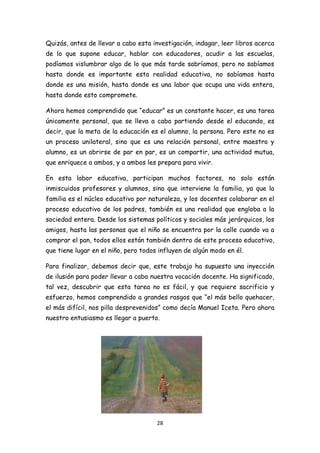Quizás, antes de llevar a cabo esta investigación, indagar, leer libros acerca
de lo que supone educar, hablar con educadores, acudir a las escuelas,
podíamos vislumbrar algo de lo que más tarde sabríamos, pero no sabíamos
hasta donde es importante esta realidad educativa, no sabíamos hasta
donde es una misión, hasta donde es una labor que ocupa una vida entera,
hasta donde esto compromete.

Ahora hemos comprendido que “educar” es un constante hacer, es una tarea
únicamente personal, que se lleva a cabo partiendo desde el educando, es
decir, que la meta de la educación es el alumno, la persona. Pero este no es
un proceso unilateral, sino que es una relación personal, entre maestro y
alumno, es un abrirse de par en par, es un compartir, una actividad mutua,
que enriquece a ambos, y a ambos les prepara para vivir.

En esta labor educativa, participan muchos factores, no solo están
inmiscuidos profesores y alumnos, sino que interviene la familia, ya que la
familia es el núcleo educativo por naturaleza, y los docentes colaborar en el
proceso educativo de los padres, también es una realidad que engloba a la
sociedad entera. Desde los sistemas políticos y sociales más jerárquicos, los
amigos, hasta las personas que el niño se encuentra por la calle cuando va a
comprar el pan, todos ellos están también dentro de este proceso educativo,
que tiene lugar en el niño, pero todos influyen de algún modo en él.

Para finalizar, debemos decir que, este trabajo ha supuesto una inyección
de ilusión para poder llevar a cabo nuestra vocación docente. Ha significado,
tal vez, descubrir que esta tarea no es fácil, y que requiere sacrificio y
esfuerzo, hemos comprendido a grandes rasgos que “el más bello quehacer,
el más difícil, nos pilla desprevenidos” como decía Manuel Iceta. Pero ahora
nuestro entusiasmo es llegar a puerto.




                                      28
 