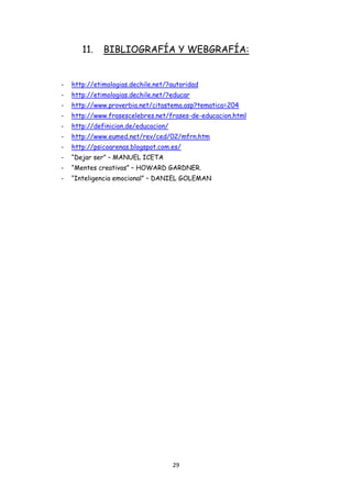 11.    BIBLIOGRAFÍA Y WEBGRAFÍA:


-   http://etimologias.dechile.net/?autoridad
-   http://etimologias.dechile.net/?educar
-   http://www.proverbia.net/citastema.asp?tematica=204
-   http://www.frasescelebres.net/frases-de-educacion.html
-   http://definicion.de/educacion/
-   http://www.eumed.net/rev/ced/02/mfrn.htm
-   http://psicoarenas.blogspot.com.es/
-   “Dejar ser” – MANUEL ICETA
-   “Mentes creativas” – HOWARD GARDNER.
-   “Inteligencia emocional” – DANIEL GOLEMAN




                                      29
 