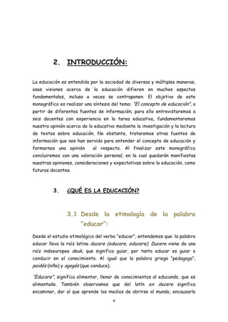 2. INTRODUCCIÓN:

La educación es entendida por la sociedad de diversas y múltiples maneras,
esas visiones acerca de la educación difieren en muchos aspectos
fundamentales, incluso a veces se contraponen. El objetivo de este
monográfico es realizar una síntesis del tema: “El concepto de educación”, a
partir de diferentes fuentes de información; para ello entrevistaremos a
seis docentes con experiencia en la tarea educativa, fundamentaremos
nuestra opinión acerca de lo educativo mediante la investigación y la lectura
de textos sobre educación. No obstante, trataremos otras fuentes de
información que nos han servido para entender el concepto de educación y
formarnos una opinión       al respecto. Al finalizar este monográfico
concluiremos con una valoración personal, en la cual quedarán manifiestas
nuestras opiniones, consideraciones y expectativas sobre la educación, como
futuros docentes.



         3.     ¿QUÉ ES LA EDUCACIÓN?



                3.1 Desde la etimología de la palabra
                      “educar”:
Desde el estudio etimológico del verbo “educar”, entendemos que: la palabra
educar lleva la raíz latina ducere (educare, educere). Ducere viene de una
raíz indoeuropea deuk, que significa guiar, por tanto educar es guiar o
conducir en el conocimiento. Al igual que la palabra griega “pedagogo”,
paidós (niño) y agogós (que conduce).

“Educare”, significa alimentar, llenar de conocimientos al educando, que es
alimentado. También observamos que del latín ex ducere significa
encaminar, dar al que aprende los medios de abrirse al mundo, encauzarlo
                                        4
 